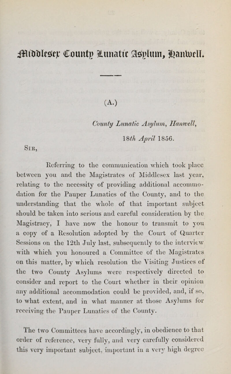 iWiDSIesifjf Count)) lunatic ^iiOi^linn, i?anU)fU, (A.) Sir, County Lunatic Asylum^ Ilanwell^ \^th April 1856. Referring to the cominunicatioii which took place between yon and the Magistrates of Middlesex last year, relating to the necessity of providing additional accommo¬ dation for the Pauper Lunatics of the County, and to the understanding that the whole of that important subject should be taken into serious and careful consideration by the Magistracy, I have now the honour to transmit to you a copy of a Resolution adopted by the Court of Quarter Sessions on the 12th July last, subsequently to the interview with which you honoured a Committee of the Magistrates on this matter, by which resolution tlie Visiting Justices of the two County Asylums were respectively directed to consider and report to the Court whether in their opinion any additional accommodation could be provided, and, if so, to what extent, and in what manner at those Asyiums for receiving the Pauper Lunatics of the Cbunty. The two Committees have accordingly, in obedience to that order of reference, very fully, and very carefully considered this very important subject, important in a very high degree