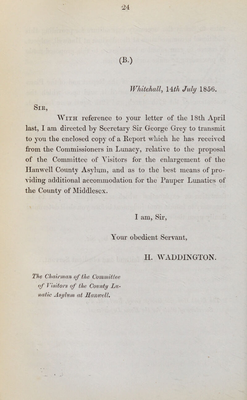 -24 Whitehall^ Will July 1856. Sir, With reference to your letter of the 18th April last, I am directed by Secretary Sir George Grey to transmit to you the enclosed copy of a Report which he has received from the Commissioners in Lunacy, relative to the proposal of the Committee of Visitors for the enlargement of the Ilanwell County Asylum, and as to the best means of pro¬ viding additional accommodation for the Pauper Lunatics of the County of Middlesex. I am. Sir, Your obedient Servant, H. WALDINGTON. The Chairman of the Committee of Visitors of the County La- tuUic Asylum at Hamvell.