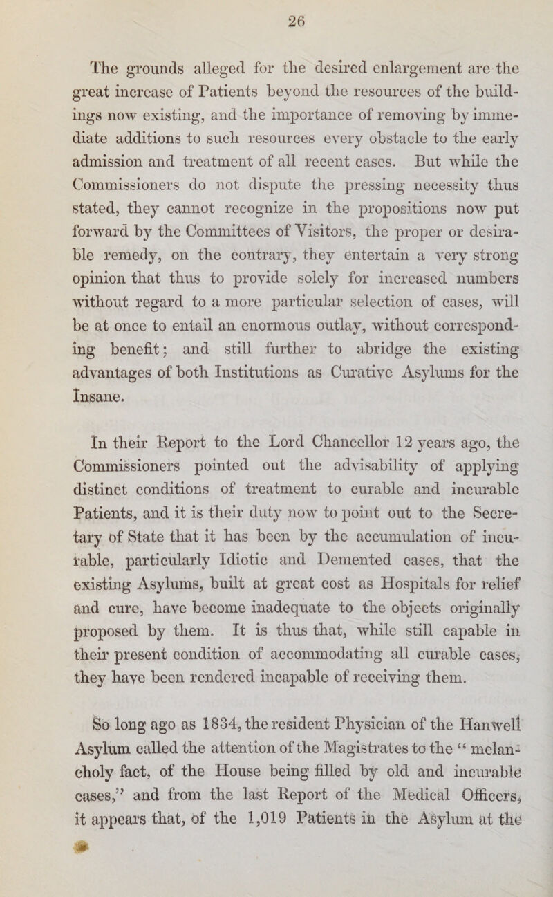 The grounds alleged for the desired enlargement are the great increase of Patients beyond the resources of the build¬ ings now existing, and the importance of removing by imme¬ diate additions to such resources every obstacle to the early admission and treatment of all recent cases. But while the Commissioners do not dispute the pressing necessity thus stated, they cannot recognize in the propositions now put forward by the Committees of Visitors, the proper or desira¬ ble remedy, on the contrary, they entertain a very strong opinion that thus to provide solely for increased numbers without regard to a more particular selection of cases, will be at once to entail an enormous outlay, without correspond¬ ing benefit; and still further to abridge the existing advantages of both Institutions as Ciu'ative Asylums for the Insane. In their Report to the Lord Chancellor 12 years ago, the Commissioners pointed out the advisability of applying distinct conditions of treatment to curable and incimable Patients, and it is their duty now to point out to the Secre¬ tary of State that it has been by the accumulation of incu¬ rable, particularly Idiotic and Demented cases, that the existmg Asylums, built at great cost as Hospitals for relief and cure, have become inadequate to the objects originally proposed by them. It is thus that, while still capable in their present condition of accommodating all curable cases, they have been rendered incapable of receiving them. So long ago as 1834, the resident Physician of the Hanwell Asylum called the attention of the Magistrates to the “ melan¬ choly fact, of the House being filled by old and incurable cases,’^ and from the last Report of the Medical Officers, it appears that, of the 1,019 Patients in the Asylum at the