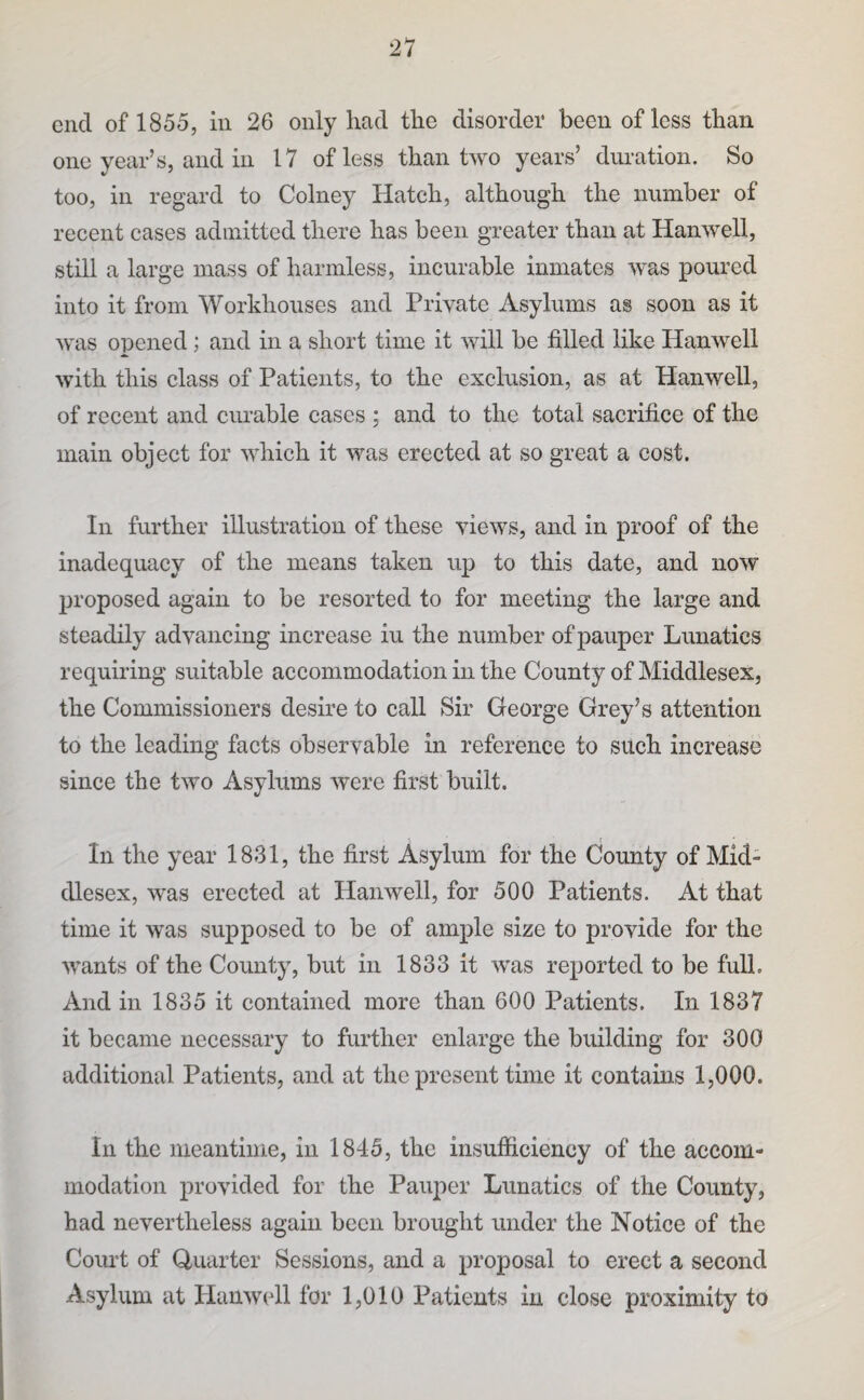 end of 1855, in 26 only had the disorder been of less than one year’s, and in 17 of less than two years’ duration. So too, in regard to Colney Hatch, although the number of recent cases admitted there has been greater than at Hanwell, still a large mass of harmless, incurable inmates was poured into it from Workhouses and Priyate Asylums as soon as it was opened; and in a short time it will be filled like Hanwell with this elass of Patients, to the exclusion, as at Hanwell, of recent and curable cases ; and to the total sacrifice of the main object for which it was erected at so great a cost. In further illustration of these views, and in proof of the inadequacy of the means taken up to this date, and now proposed again to be resorted to for meeting the large and steadily advancing increase iu the number of pauper Lunatics requiring suitable accommodation in the County of Middlesex, the Commissioners desire to call Sir George Grey’s attention to the leading facts observable in reference to such increase since the two Asylums were first built. In the year 1831, the first Asylum for the County of Mid¬ dlesex, was erected at Hanwell, for 500 Patients. At that time it was supposed to be of ample size to provide for the wants of the County, but in 1833 it was reported to be full. And in 1835 it contained more than 600 Patients. In 1837 it became necessary to further enlarge the building for 300 additional Patients, and at the present time it contains 1,000. In the nieantiine, in 1845, the insufficiency of the accom¬ modation provided for the Pauper Lunatics of the County, had nevertheless again been brought under the Notice of the Coiu’t of Quarter Sessions, and a proposal to erect a second Asylum at Planwell for 1,010 Patients in close proximity to