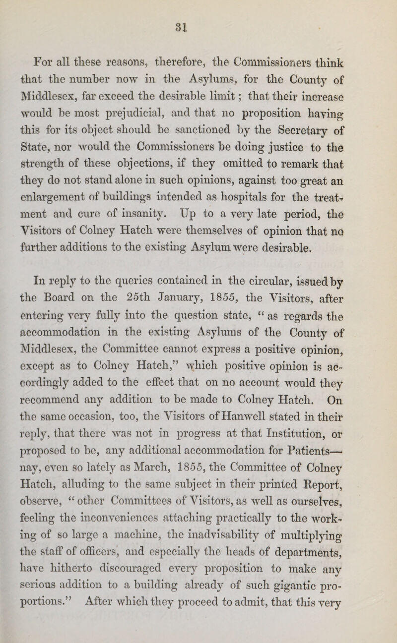 For all these reasons, therefore, the Commissioners think that the number now in the Asylums, for the County of Middlesex, far exceed the desirable limit; that their increase would be most prejudicial, and that no proposition haying this for its object should be sanctioned by the Secretary of State, nor would the Commissioners be doing justice to the strength of these objections, if they omitted to remark that they do not stand alone in such opinions, against too great an enlargement of buildings intended as hospitals for the treats ment and cure of insanity. Up to a very late period, the Visitors of Colney Hatch were themselves of opinion that no further additions to the existing Asylum were desirable. In reply to the queries contained in the circular, issued by the Board on the 25th January, 1855, the Visitors, after entering very fully into the question state, “ as regards the accommodation in the existing Asylums of the County of Middlesex, the Committee cannot express a positive opinion, except as to Colney Hatch,^’ which positive opinion is ac¬ cordingly added to the effect that on no account would they recommend any addition to be made to Colney Hatch. On the same occasion, too, the Visitors ofHanwell stated in their reply, that there was not in progress at that Institution, or proposed to be, any additional accommodation for Patients— nay, even so lately as March, 1855, the Committee of Colney Hatch, alluding to the same subject in their printed Eeport, observe, “ other Committees of Visitors, as well as ourselves, feeling the inconveniences attaching practically to the work^ ing of so large a machine, the inadvisability of multiplying the staff of officers, and especially the heads of departments, have hitherto discouraged every proposition to make any serious addition to a building already of such gigantic pro¬ portions.” After which they proceed to admit, that this very