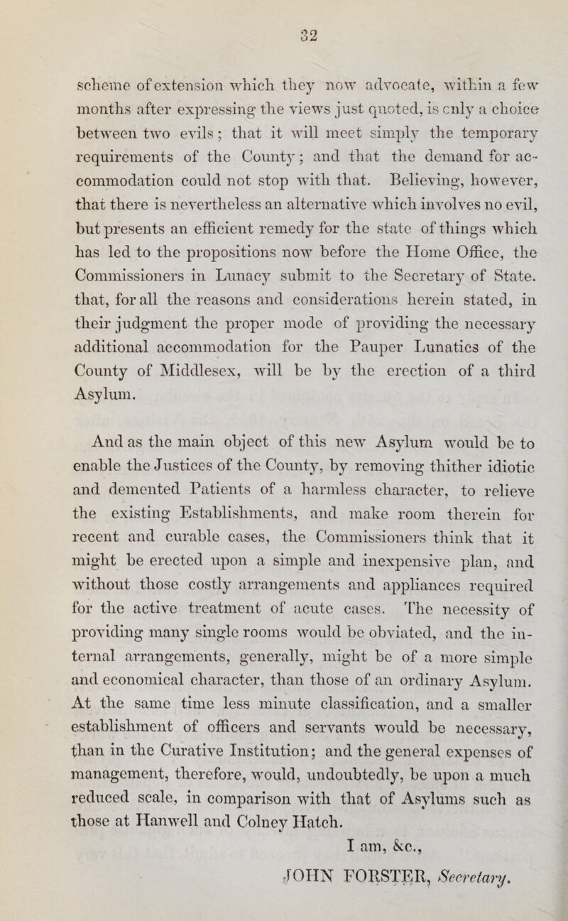 scheme of extension which they now advocate, v.dthin a fevv months after expressing the views just quoted, is cnly a choice between two evils; that it will meet simply the temporary requirements of the County; and that the demand for ac¬ commodation could not stop with that. Believing, however, that there is nevertheless an alternative which involves no evil, but presents an efficient remedy for the state of things which has led to the propositions now before the Home Office, the Commissioners in Lunacy submit to the Secretary of State, that, for all the reasons and considerations herein stated, in their judgment the proper mode of providing the necessary additional accommodation for the Pauper Ininatics of the County of Middlesex, will be by the erection of a third Asylum. And as the main object of this new Asylum would be to enable the Justices of the County, by removing thither idiotic and demented Patients of a harmless character, to relieve the existing Establishments, and make room therein for recent and curable cases, the Commissioners think that it might be erected upon a simple and inexjDensive plan, and without those costly arrangements and appliances required for the active treatment of acute cases. Lhe necessity of providing many single rooms would be obviated, and the in¬ ternal arrangements, generally, might be of a more simple and economical character, than those of an ordinary Asylum. At the same time less minute classification, and a smaller establishment of officers and servants would be necessary, than in the Curative Institution; and the general expenses of management, therefore, would, undoubtedly, be upon a much reduced scale, in comparison with that of Asylums such as those at Hanwell and Colnev Hatch. I am, &c., JOHN FORSTER, Secretary.