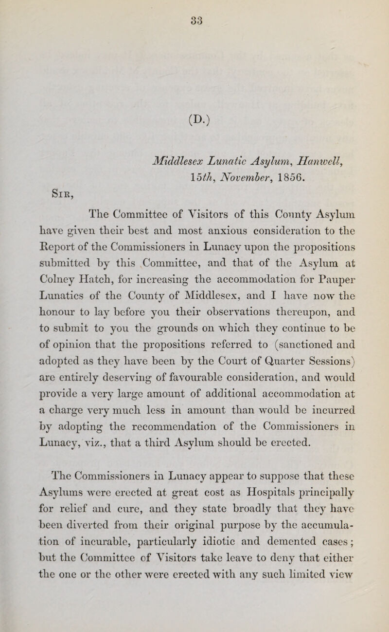 (D.) Middlesex Lunatic Asylum^ Hamvellj Ibth, November, 1856. SiK, The Committee of Visitors of this County Asylum have given their best and most anxious consideration to the Report of the Commissioners in Lunacy upon the propositions submitted by this Committee, and that of the Asylum at Colney Hatch, for increasing the accommodation for Pauper Lunatics of the County of Middlesex, and I have now the honour to lay before you their observations thereupon, and to submit to you the grounds on which they continue to be of opinion that the propositions referred to (sanctioned and adopted as they have been by the Court of Quarter Sessions) are entirely deserving of favourable consideration, and would provide a very large amount of additional accommodation at a charge very much less in amount than would be incurred by adopting the recommendation of the Commissioners in Lunacy, viz., that a third Asylum should be erected. The Commissioners in Lunacy appear to suppose that these Asylums were erected at great cost as Hospitals principally for relief and cure, and they state broadly that they have been diverted from their original purpose by the accumula¬ tion of incurable, particularly idiotic and demented cases; but the Committee of Visitors take leave to deny that either the one or the other were erected with any such limited view