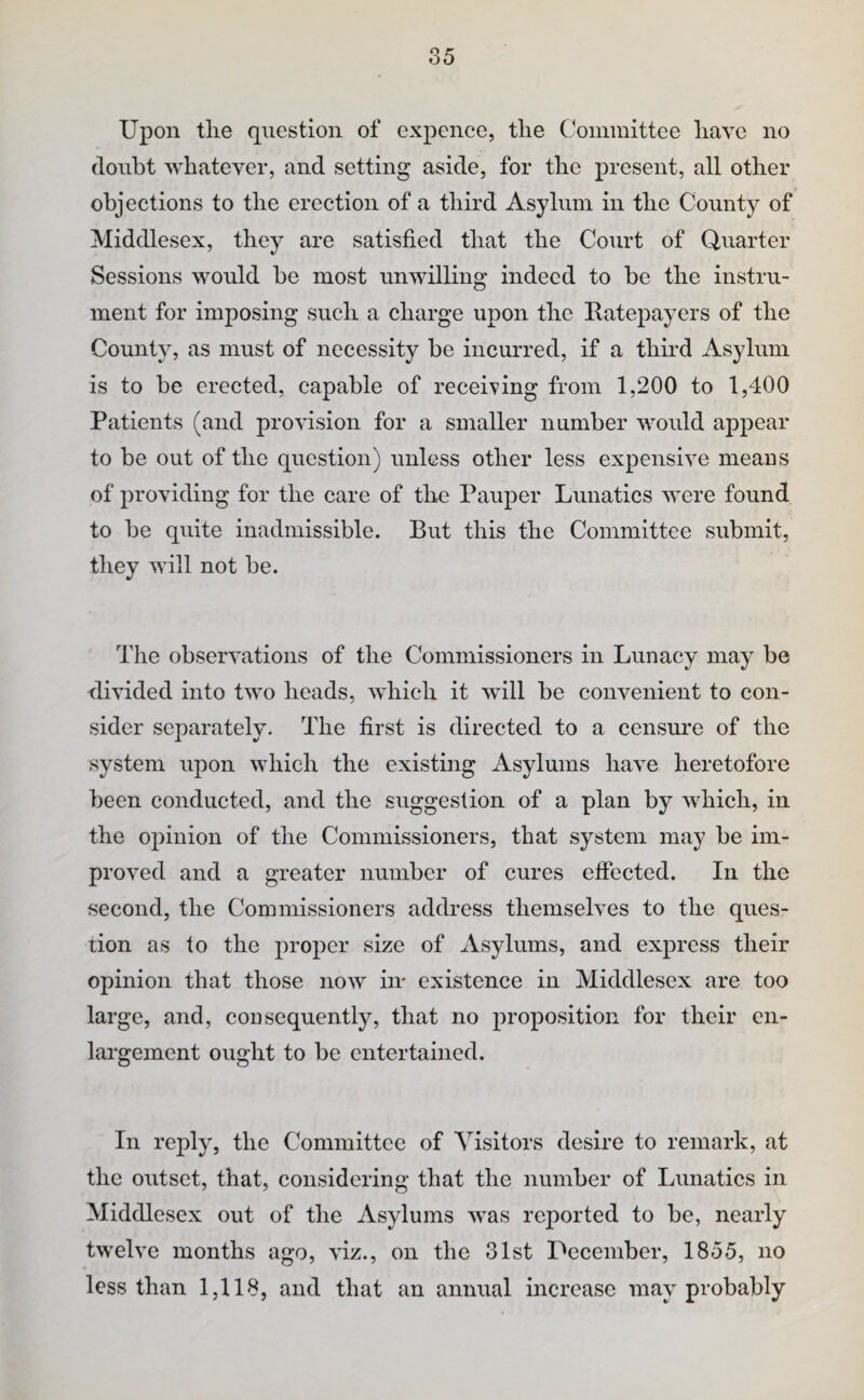 Upon tlie question of cxpence, the Committee have no doubt whatever, and setting aside, for the present, all other objections to the erection of a third Asylum in the County of Middlesex, they are satisfied that the Court of Quarter Sessions would he most unwilling indeed to be the instru¬ ment for imposing such a charge upon the Ratepayers of the County, as must of necessity be incurred, if a third Asylum is to be erected, capable of receiving from 1,200 to 1,400 Patients (and provision for a smaller number would appear to be out of the question) unless other less expensive meaus of providing for the care of tire Pauper Lunatics were found to be quite inadmissible. But this the Committee submit, they will not be. The observations of the Commissioners in Lunacy may be divided into two heads, which it will be convenient to con¬ sider separately. The first is directed to a censure of the system upon which the existing Asylums have heretofore been conducted, and the suggestion of a plan by which, in the opinion of the Commissioners, that system may be im¬ proved and a greater number of eures effected. In the second, the Commissioners address themselves to the ques¬ tion as to the proper size of Asylums, and express their opinion that those now hr existence in Middlesex are too large, and, consequently, that no proposition for their en¬ largement ought to be entertained. In reply, the Committee of Visitors desire to remark, at the outset, that, considering that the number of Lunatics in Middlesex out of the Asylums was reported to be, nearly twelve months ago, viz., on the 31st Uecember, 1855, no less than 1,118, and that an annual increase may probably