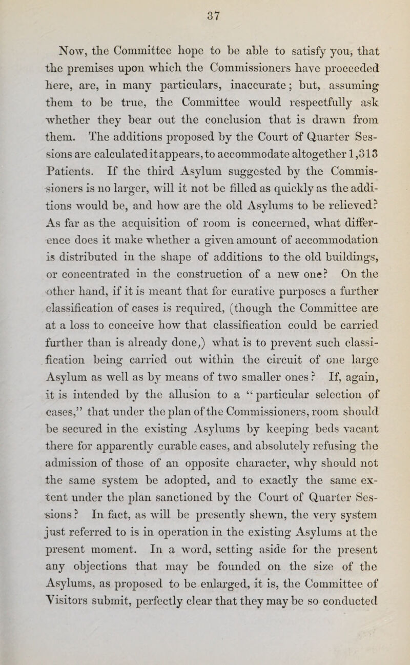Now, the Committee hope to be able to satisfy you, that the premises upon which the Commissioners have proeeedecl here, are, in many particulars, inaccurate; but, assuming them to be true, the Committee would respectfully ask whether they bear out the conclusion that is drawn from them. The additions proposed by the Court of Quarter Ses¬ sions are calculated it appears, to accommodate altogether 1,313 Patients. If the third Asylum suggested by the Commis¬ sioners is no larger, will it not be filled as quickly as the addi¬ tions would be, and how are the old Asylums to be relieved? As far as the acquisition of room is concerned, what differ¬ ence does it make whether a given amount of accommodation is distributed in the shape of additions to the old buildings, or concentrated in the construction of a new one? On the other hand, if it is meant that for curative purposes a further classification of cases is required, (though the Committee are at a loss to conceive how that classification could be carried further than is already done,) what is to prevent such classi¬ fication being carried out within the circuit of one large Asylum as well as by means of two smaller ones ? If, again, it is intended by the allusion to a “ particular selection of cases,” that under the plan of the Commissioners, room should be secured in the existing Asylums by keeping beds vacant there for apparently curable cases, and absolutely refusing the admission of those of an opposite character, why should not the same system be adopted, and to exactly the same ex¬ tent under the plan sanctioned by the Court of Quarter Ses- ■sions ? In fact, as will be presently shewn, the very system just referred to is in operation in the existing Asylums at the present moment. In a word, setting aside for the present any objections that may be founded on the size of the Asylums, as proposed to be eidarged, it is, the Committee of Visitors submit, perfectly clear that they may be so conducted