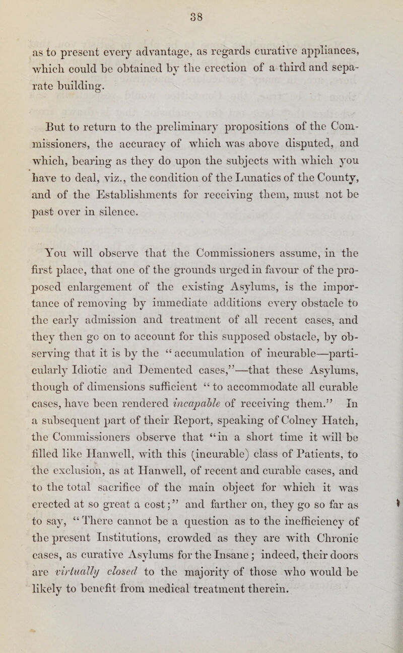 as to present every advantage, as regards curative appliances, which could be obtained by the erection of a third and sepa¬ rate building. But to return to the preliminary propositions of the Com¬ missioners, the accuracy of which was above disputed, and which, bearing as they do upon the subjects with which you have to deal, viz., the condition of the Lunatics of the County, and of the Establishments for receiving them, must not be past over in silence. You will observe that the Commissioners assume, in the first place, that one of the grounds urged in favour of the pro¬ posed enlargement of the existing Asylums, is the impor¬ tance of removing by immediate additions every obstacle to the early admission and treatment of all recent cases, and they then go on to account for this supposed obstacle, by ob¬ serving that it is by the “ accumulation of incurable—parti¬ cularly Idiotic and Demented cases,”—that these Asylums, though of dimensions sufficient “to accommodate all curable cases, have been rendered inca2)ahle of receiving them.” In a subsequent part of their Beport, speaking of Colney Hatch, the Commissioners observe that “in a short time it will be filled like Ilanwell, with this (incurable) class of Patients, to the exclusion, as at Ilanwell, of recent and curable cases, and to the total sacrifice of the main object for which it was erected at so great a cost;” and farther on, they go so far as ^ to say, “ There cannot be a question as to the inefficiency of the present Institutions, crowded as they are with Chronic cases, as curative Asylums for the Insane; indeed, their doors are virtualhj closed to the majority of those who would be likely to benefit from medical treatment therein.