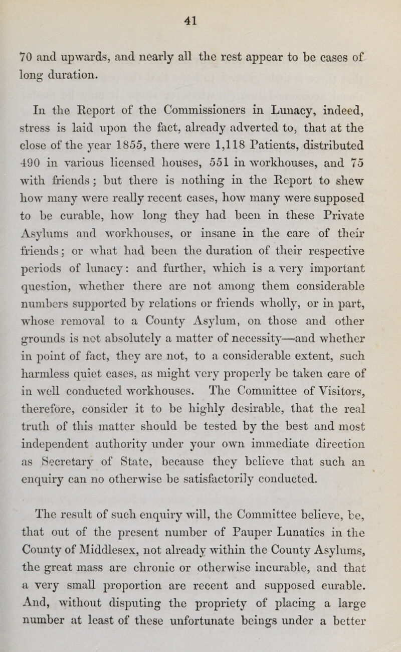 70 and upwards, and nearly all tlie rest appear to be cases of loiii^ duration. In the Report of the Commissioners in Lunacy, indeed, stress is laid upon the fact, already adverted to, that at the close of the year 1855, there were 1,118 Patients, distributed 490 in various licensed houses, 551 in workhouses, and 75 with friends; but there is nothing in the Report to shew how many were really recent cases, how many were supposed to be curable, how long they had been in these Private Asylums and workhouses, or insane in the care of their friends; or what had been the duration of their respective periods of lunacy: and further, which is a very important question, whether there are not among them considerable numbers supjjorted by relations or friends wholly, or in part, whose removal to a County Asylum, on those and other grounds is not absolutely a matter of necessity—and whether in point of fact, they are not, to a considerable extent, such harmless quiet cases, as might very properly be taken care of in well conducted workhouses. The Committee of Visitors, therefore, consider it to be highly desirable, that the real truth of this matter should be tested by the best and most independent authority under your own immediate direction as Secretary of State, because they believe that such an enquiry can no otherwise be satisfactorily conducted. Tlie result of such enquiry will, the Committee believe, be, that out of the present number of Pauper Lunatics in the County of IMiddlesex, not already within the County Asylums, the great mass are chronic or otherwise incurable, and that a very small proportion are recent and supposed curable. And, without disputing the propriety of placing a large number at least of these unfortunate beings under a better