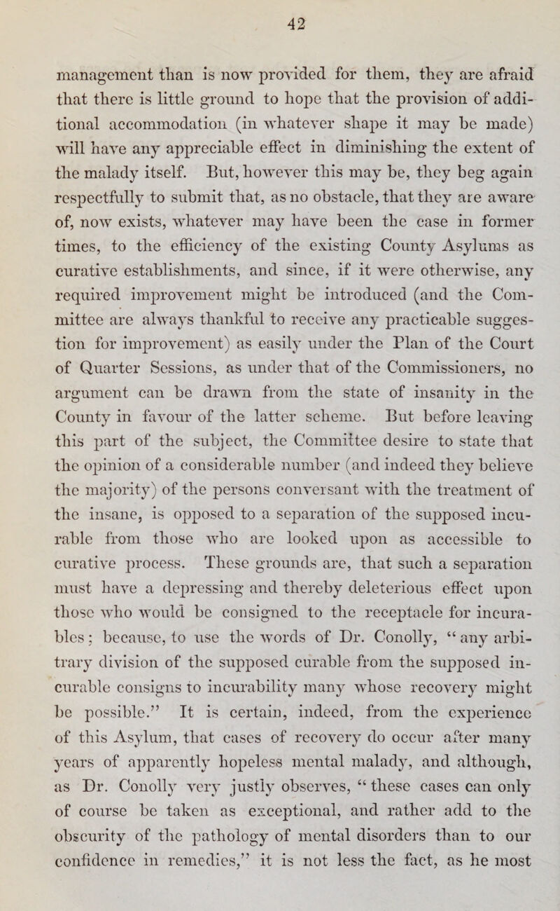 management tlian is now provided for them, they are afraid that there is little ground to hope that the provision of addi¬ tional accommodation (in whatever shape it may be made) will have any appreciable effect in diminishing the extent of the malady itself. But, however this may be, they beg again respectfully to submit that, as no obstacle, that they are aware of, now exists, whatever may have been the case in former times, to the efficiency of the existing County Asylums as curative establishments, and since, if it were otherwise, any required improvement might be introduced (and the Com¬ mittee are always thankful to receive any practicable sugges¬ tion for improvement) as easily under the Plan of the Court of Quarter Sessions, as under that of the Commissioners, no argument can be drawn from the state of insanity in the County in favour of the latter scheme. But before leaving this part of the subject, the Committee desire to state that the opinion of a considerable number (and indeed they believe the majority) of the persons conversant with the treatment of the insane, is opposed to a separation of the supposed incu¬ rable from those who are looked iqron as accessible to curative process. These grounds are, that such a separation must have a depressing and thereby deleterious effect upon those who would be consigned to the receptacle for incura¬ bles ; because, to use the words of Dr. Conolly, “ any arbi¬ trary division of the supposed curable from the supposed in¬ curable consigns to incurability many wdiose recovery might be possible.” It is certain, indeed, from the experience of this Asylum, that cases of recovery do occur after many years of apparently hopeless mental malady, and although, as Dr. Conolly very justly observes, “ these cases can only of course be taken as exceptional, and rather add to the obscurity of the pathology of mental disorders than to our confidence in remedies,” it is not less the fact, as he most