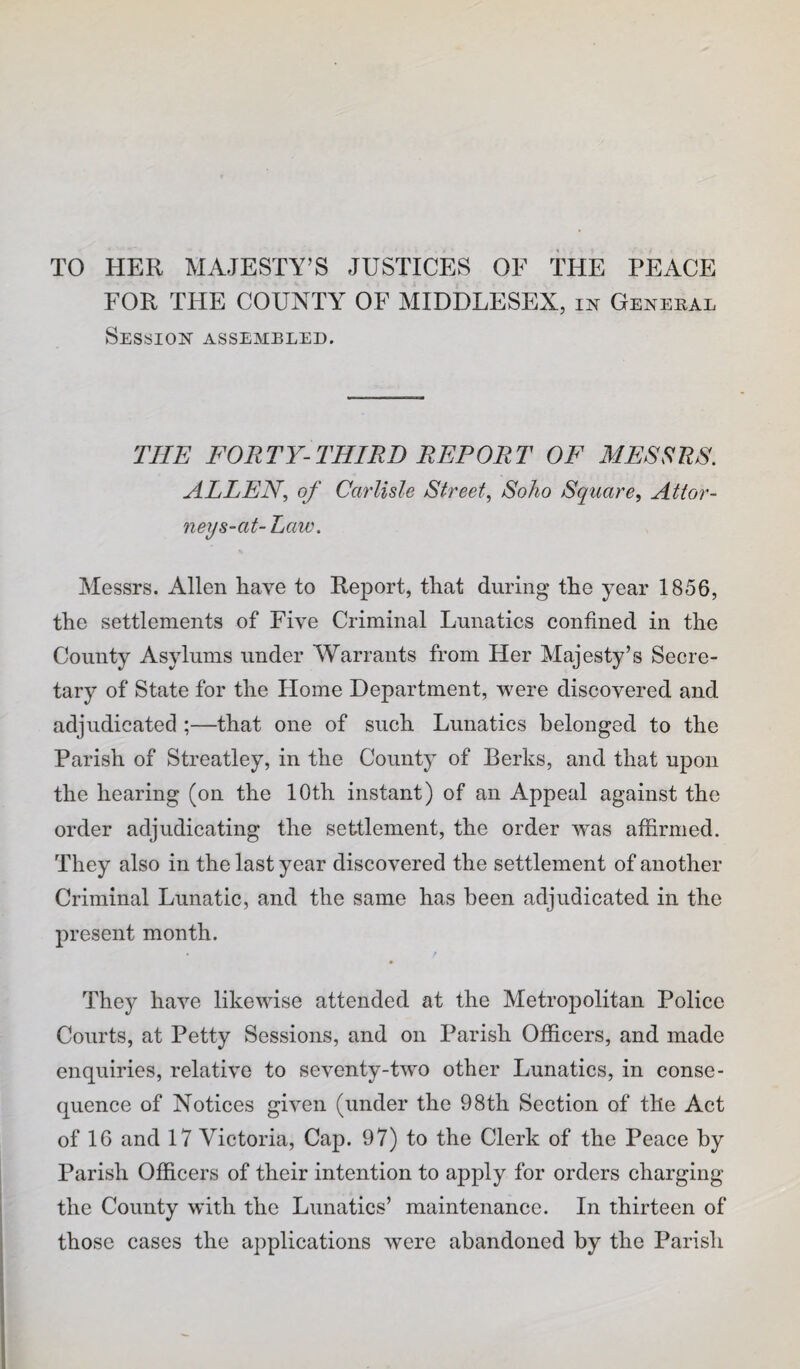 TO HER MAJESTY’S JUSTICES OF THE PEACE FOR THE COUNTY OF MIDDLESEX, in General Session assembled. THE FORTY-THIRD REPORT OF MESSRS. ALLEN., of Carlisle Street., Soho Square, Attor¬ ney s-at-Law. Messrs. Allen have to Report, tliat during tlie year 1856, the settlements of Five Criminal Lunatics confined in the County Asylums under Warrants from Her Majesty’s Secre¬ tary of State for the Home Department, were discovered and adjudicated ;—that one of such Lunatics belonged to the Parish of Streatley, in the County of Berks, and that upon the hearing (on the 10th instant) of an Appeal against the order adjudicating the settlement, the order was affirmed. They also in the last year discovered the settlement of another Criminal Lunatic, and the same has been adjudicated in the present month. They have likewise attended at the Metropolitan Police Courts, at Petty Sessions, and on Parish Officers, and made enquiries, relative to seventy-two other Lunatics, in conse¬ quence of Notices given (under the 98th Section of the Act of 16 and 17 Victoria, Cap. 97) to the Clerk of the Peace by Parish Officers of their intention to apply for orders charging the County with the Lunatics’ maintenance. In thirteen of those cases the a])plications were abandoned by the Parish