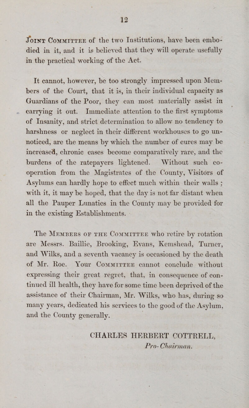 Joint Committee of the two Institutions, have been embo¬ died in it, and it is believed that they will operate usefully in the practical working of the Act. It cannot, however, be too strongly impressed upon Mem¬ bers of the Court, that it is, in their individual capacity as Guardians of the Poor, they can most materially assist in carrying it out. Immediate attention to the first symptoms of Insanity, and strict determination to allow no tendency to harshness or neglect in their different workhouses to go un¬ noticed, are the means by which the number of cures may be increased, chronic cases become comparatively rare, and the burdens of the ratepayers lightened. Without such co¬ operation from the Magistrates of the County, Visitors of Asylums can hardly hope to effect much within their walls ; with it, it may be hoped, that the day is not far distant when all the Pauper Lunatics in the County may be provided for in the existing Establishments. The Members or the Committee who retire by rotation are Messrs. Baillie, Brooking, Evans, Kemshead, Turner, and Wilks, and a seventh vacancy is occasioned by the death of Mr. Itoe. Your Committee cannot conclude without expressing their great regret, that, in consequence of con¬ tinued ill health, they have for some time been deprived of the assistance of their Chairman, Mr. Wilks, ’who has, during so many years, dedicated his services to the good of the Asylum, and the County generally. CHARLES HERBERT COTTRELL, Pro- Chairman.