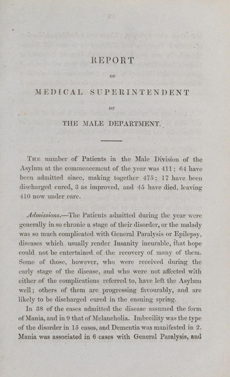 IIE P 0 R T OF MEDICAL SUPEEINTEND ENT OF THE MALE DEPARTMENT. The number of Patients in the Male Division of the Asylum at the commencement of the year was 411 ; 64 have been admitted since, making together 475; 17 have been discharged cured, 3 as improved, and 45 have died, leaving 410 now under care. Admissions.—The Patients admitted during the year were generally in so chronic a stage of their disorder, or the malady was so much complicated with General Paralysis or Epilepsy, diseases which usually render Insanity incurable, that hope could not be entertained of the recovery of many of them. Some of those, however, who were received during the early stage of the disease, and who were not affected with either of the complications referred to, have left the Asylum well; others of them are progressing favourably, and are likely to be discharged cured in the ensuing spring. In 38 of the cases admitted the disease assumed the form of Mania, and in 9 that of Melancholia. Imbecility was the type of the disorder in 15 cases, and Dementia was manifested in 2.