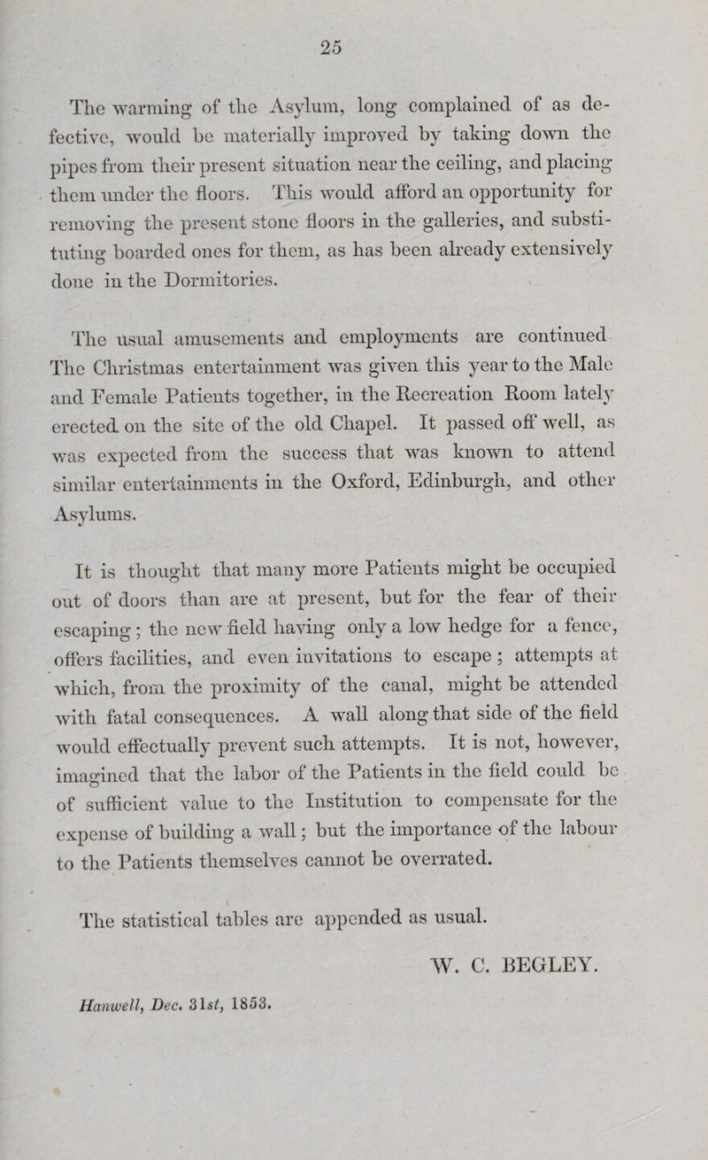 The warming of the Asylum, long complained of as de¬ fective, would be materially improved by taking down the pipes from their present situation near the ceiling, and placing them under the floors. This would afford an opportunity for removing the present stone floors in the galleries, and substi¬ tuting boarded ones for them, as has been already extensively done in the Dormitories. The usual amusements and employments are continued The Christmas entertainment was given this year to the Male and Female Patients together, in the Recreation Room lately erected on the site of the old Chapel. It passed oft’ well, as was expected from the success that was known to attend similar entertainments in the Oxford, Edinburgh, and other Asylums. It is thought that many more Patients might be occupied out of doors than are at present, but for the fear of their escaping ; the new field having only a low hedge for a fence, offers facilities, and even invitations to escape ; attempts at which, from the proximity of the canal, might be attended with fatal consequences. A wall along that side of the field would effectually prevent such attempts. It is not, however, imagined that the labor of the Patients in the field could be of sufficient value to the Institution to compensate for the expense of building a wall; but the importance of the labour to the Patients themselves cannot be overrated. The statistical tables are appended as usual. W. C. BEGLEY. Hanwell, Dec. 3lsq 1853.