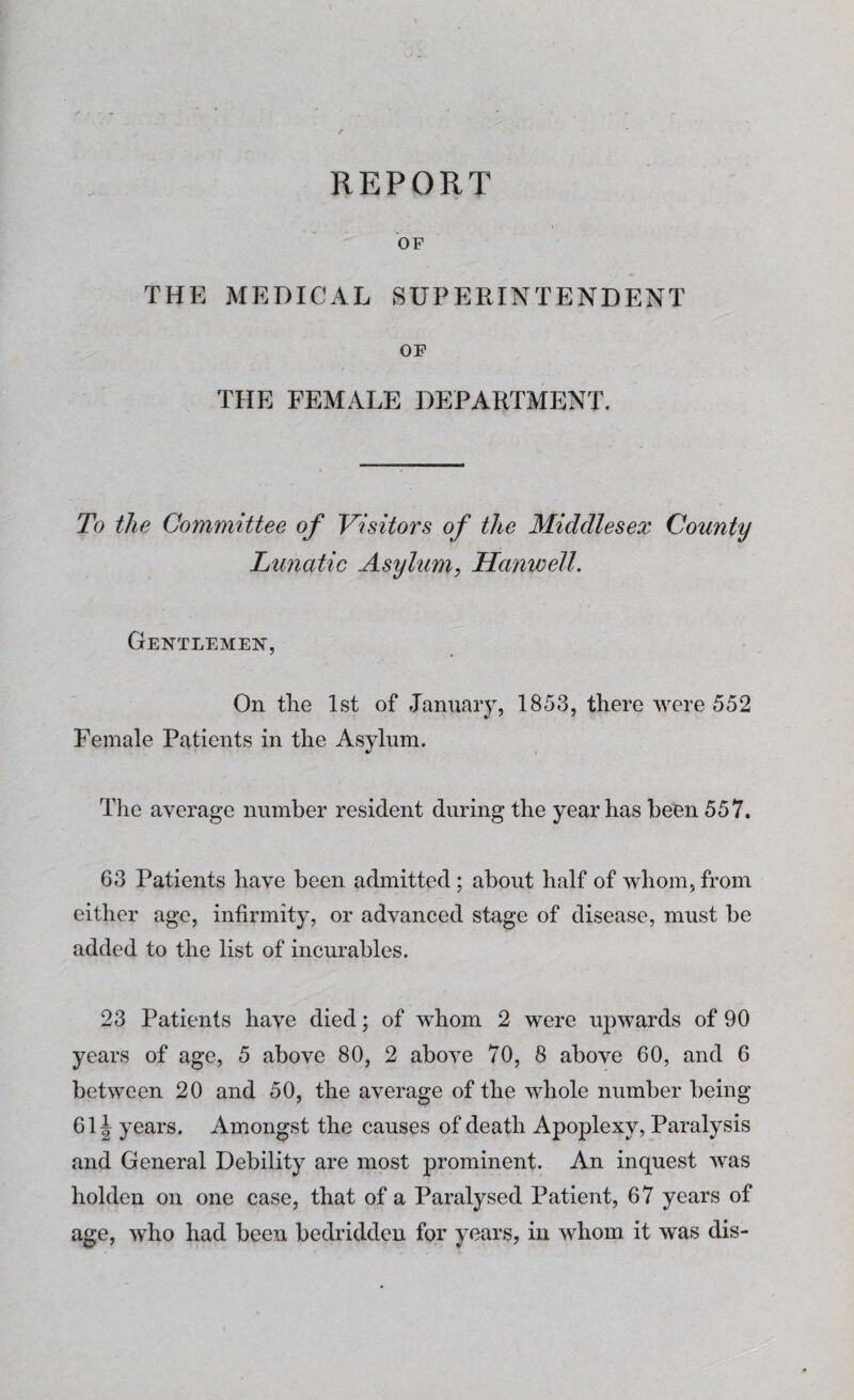 REPORT OF THE MEDICAL SUPERINTENDENT OF THE FEMALE DEPARTMENT. To the Committee of Visitors of the Middlesex County Lunatic Asylum, Hartwell. Gentlemen, On the 1st of January, 1853, there were 552 Female Patients in the Asylum. The average number resident during the year has been 557. 63 Patients have been admitted; about half of whom, from either age, infirmity, or advanced stage of disease, must be added to the list of incurables. 23 Patients have died; of whom 2 were upwards of 90 years of age, 5 above 80, 2 above 70, 8 above 60, and 6 between 20 and 50, the average of the whole number being 61J years. Amongst the causes of death Apoplexy, Paralysis and General Debility are most prominent. An inquest was holden on one case, that of a Paralysed Patient, 67 years of age, who had been bedridden for years, in whom it was dis-