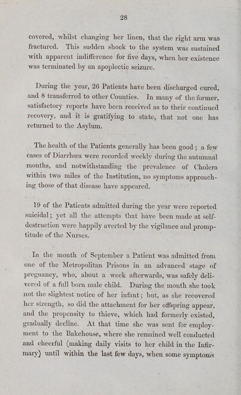 covered, whilst changing her linen, that the right arm was fractured. This sudden shock to the system was sustained with apparent indifference for five days, when her existence was terminated by an apoplectic seizure. During the year, 26 Patients have been discharged cured, and 8 transferred to other Counties. In many of the former, satisfactory reports have been received as to their continued recovery, and it is gratifying to state, that not one has returned to the Asylum. The health of the Patients generally has been good ; a few cases of Diarrhoea were recorded weekly during the autumnal months, and notwithstanding the prevalence of Cholera within two miles of the Institution, no symptoms approach¬ ing those of that disease have appeared. 19 of the Patients admitted during the year were reported suicidal; yet all the attempts that have been made at self- destruction were happily averted by the vigilance and promp¬ titude of the Nurses. In the month of September a Patient was admitted from one of the Metropolitan Prisons in an advanced stage of pregnancy, who, about a week afterwards, was safelv deli- vered of a full born male child. During the month she took not the slightest notice of her infant; but, as she recovered her strength, so did the attachment for her offspring appear, and the propensity to thieve, which had formerly existed, gradually decline. At that time she was sent for employ¬ ment to the Bakehouse, where she remained well conducted and cheerful (making daily visits to her child in the Infir¬ mary) until within the last few days, when some symptoms