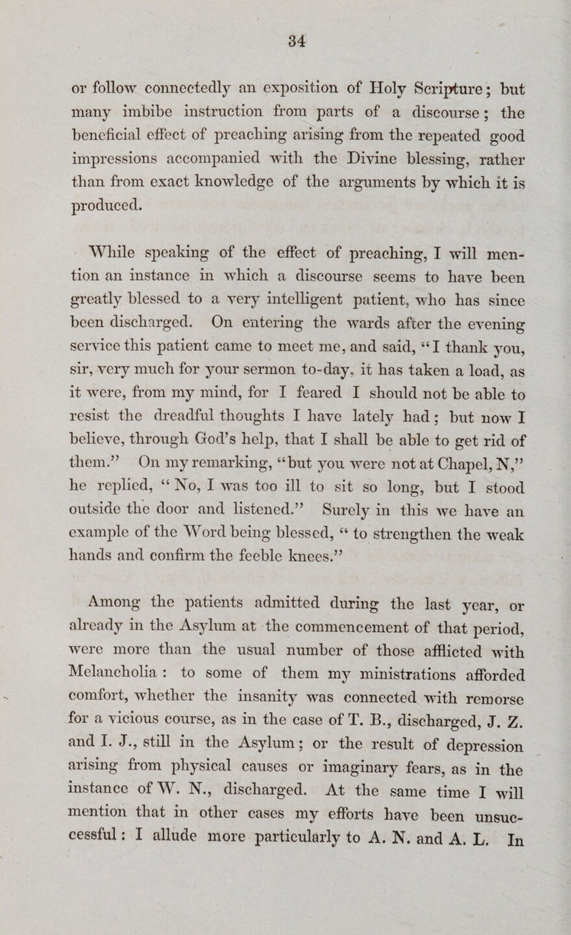 or follow connectedly an exposition of Holy Scripture; but many imbibe instruction from parts of a discourse; the beneficial effect of preaching arising from the repeated good impressions accompanied with the Divine blessing, rather than from exact knowledge of the arguments by which it is produced. While speaking of the effect of preaching, I will men¬ tion an instance in which a discourse seems to have been greatly blessed to a very intelligent patient, who has since been discharged. On entering the wards after the evening service this patient came to meet me, and said, “I thank you, sir, very much for your sermon to-day. it has taken a load, as it vrere, from my mind, for I feared I should not be able to resist the dreadful thoughts I have lately had; but now I believe, through God’s help, that I shall be able to get rid of them.” On my remarking, “but you were not at Chapel, N,” he replied, “ No, I was too ill to sit so long, but I stood outside the door and listened.” Surely in this we have an example of the Word being blessed, “ to strengthen the wreak hands and confirm the feeble knees.” Among the patients admitted during the last year, or already in the Asylum at the commencement of that period, were more than the usual number of those afflicted with Melancholia : to some of them my ministrations afforded comfort, whether the insanity wras connected with remorse for a vicious course, as in the case of T. B., discharged, J. Z. and I. J., still in the Asylum; or the result of depression arising from physical causes or imaginary fears, as in the instance ofW. N., discharged. At the same time I wall mention that in other cases my efforts have been unsuc¬ cessful : I allude more particularly to A. N. and A. L. In