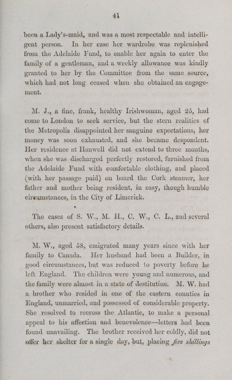 been a Lady’s-maid, and was a most respectable and intelli¬ gent person. In lier case her wardrobe was replenished from the Adelaide Fund, to enable her again to enter the family of a gentleman, and a weekly allowance was kindly granted to her by the Committee from the same source, which had not long ceased when she obtained an engage¬ ment. M. J., a fine, frank, healthy Irishwoman, aged 25, had come to London to seek service, but the stern realities of the Metropolis disappointed her sanguine expectations, her money was soon exhausted, and she became despondent. Her residence at Hanwell did not extend to three months, when she was discharged perfectly restored, furnished from the Adelaide Fund with comfortable clothing, and placed (with her passage paid) on board the Cork steamer, her father and mother being resident, in easy, though humble cirtumstances, in the City of Limerick. The cases of S. W., M. H., C. W., C. L., and several others, also present satisfactory details. M. W., aged 58, emigrated many years since with her family to Canada. Ilc-r husband had been a Builder, in good circumstances, but was reduced to poverty before he left England. The children were young and numerous, and the family were almost in a state of destitution. M. W. had a brother who resided in one of the eastern counties in England, unmarried, and possessed of considerable property. She resolved to recross the Atlantic, to make a personal appeal to his affection and benevolence—letters had been found unavailing. The brother received her coldly, did not offer her shelter for a single day, but, placing jive shillings