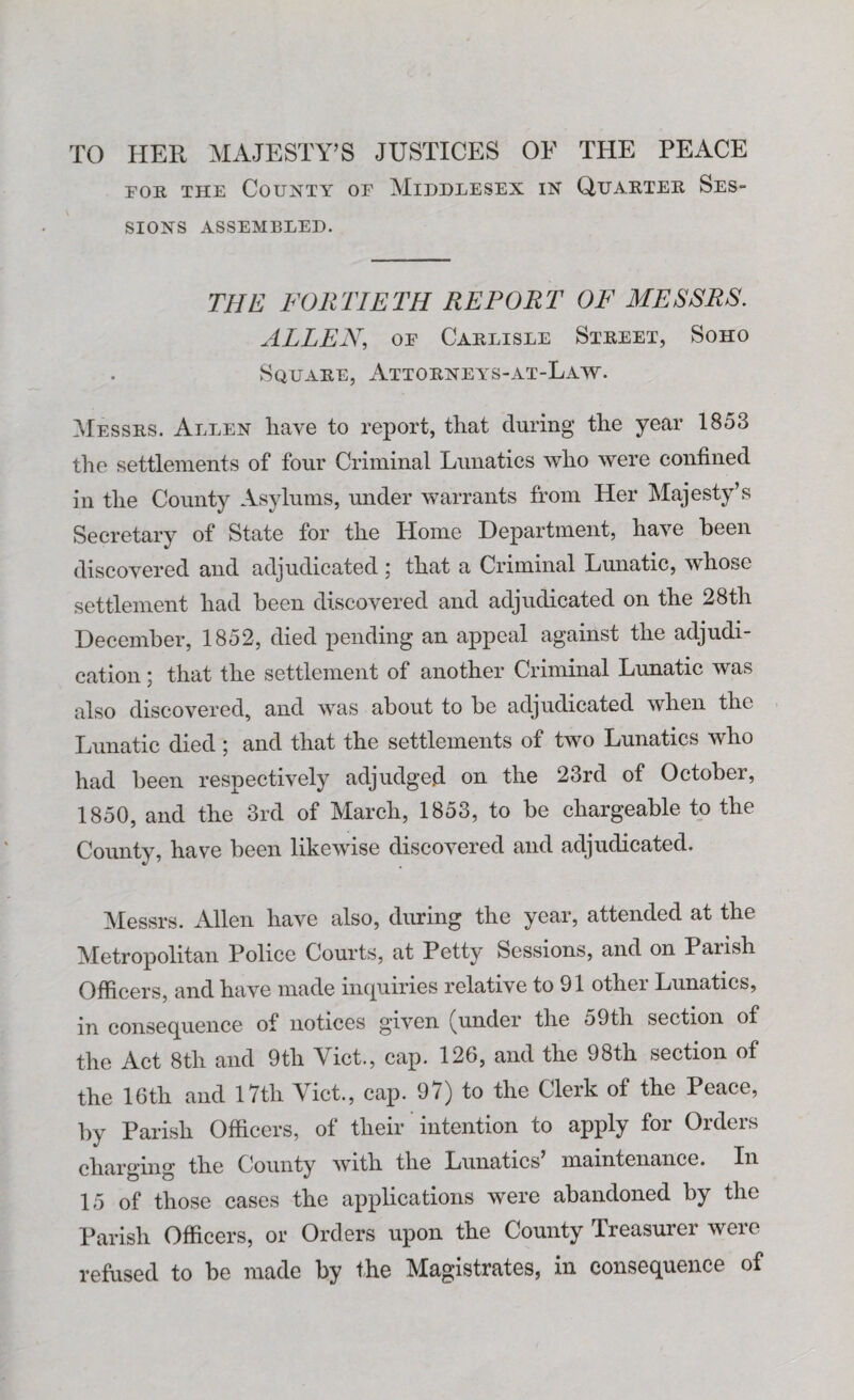 fob the County or Middlesex in Quarter Ses- SIONS ASSEMBLED. THE FORTIETH REPORT OF MESSRS. ALLEN, oe Carlisle Street, Soho Square, Attorneys-at-Law. Messrs. Allen have to report, that during the year 1853 the settlements of four Criminal Lunatics who were confined in the County Asylums, under warrants from Her Majesty’s Secretary of State for the Home Department, have been discovered and adjudicated ; that a Criminal Lunatic, whose settlement had been discovered and adjudicated on the 28th December, 1852, died pending an appeal against the adjudi¬ cation ; that the settlement of another Criminal Lunatic was also discovered, and was about to be adjudicated when the Lunatic died ; and that the settlements of two Lunatics who had been respectively adjudged on the 23rd of October, 1850, and the 3rd of March, 1853, to be chargeable to the County, have been likewise discovered and adjudicated. Messrs. Allen have also, during the year, attended at the Metropolitan Police Courts, at Petty Sessions, and on Parish Officers, and have made inquiries relative to 91 other Lunatics, in consequence of notices given (under the 59th section of the Act 8th and 9th Viet., cap. 126, and the 98th section of the 16th and 17th Viet., cap. 97) to the Clerk of the Peace, by Parish Officers, of their intention to apply for Orders charging the County with the Lunatics maintenance. In 15 of those cases the applications were abandoned by the Parish Officers, or Orders upon the County Treasurer were refused to be made by the Magistrates, in consequence of