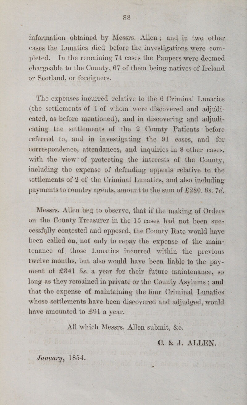 88 information obtained by Messrs. Allen; and in two other cases the Lunatics died before the investigations were com¬ pleted. In the remaining 74 cases the Paupers were deemed chargeable to the County, 67 of them being natives of Ireland or Scotland, or foreigners. The expenses incurred relative to the 6 Criminal Lunatics (the settlements of 4 of whom were discovered and adjudi¬ cated, as before mentioned), and in discovering and adjudi¬ cating the settlements of the 2 County Patients before referred to, and in investigating the 91 cases, and for correspondence, attendances, and inquiries in 8 other cases, with the view of protecting the interests of the County, including the expense of defending appeals relative to the settlements of 2 of the Criminal Lunatics, and also including payments to country agents, amount to the sum of £280. 8,s\ 7(7. Messrs. Allen beg to observe, that if the making of Orders on the County Treasurer in the 15 cases had not been suc¬ cessfully contested and opposed, the County Kate would have been called on, not only to repay the expense of the main¬ tenance of those Lunatics incurred within the previous twelve months, but also would have been liable to the pay¬ ment of £341 5s. a year for their future maintenance, so long as they remained in private or the County Asylums ; and that the expense of maintaining the four Criminal Lunatics whose settlements have been discovered and adjudged, would have amounted to £91 a year. All which Messrs. Allen submit, &e. C. & J. ALLEN. January, 1854.