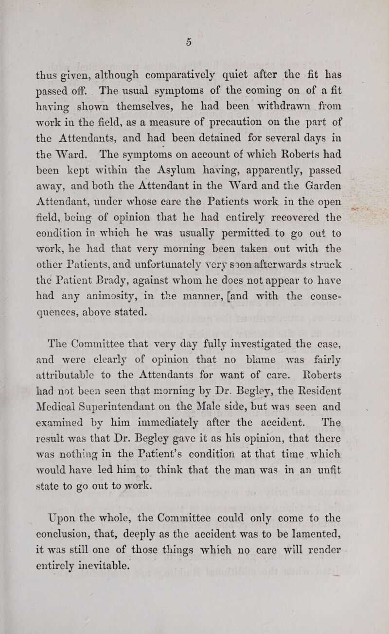 thus given, although comparatively quiet after the fit has passed off. . The usual symptoms of the coming on of a fit having shown themselves, he had been withdrawn from work in the field, as a measure of precaution on the part of the Attendants, and had been detained for several days in the Ward. The symptoms on account of which Roberts had been kept within the Asylum having, apparently, passed away, and both the Attendant in the Ward and the Garden Attendant, under whose care the Patients work in the open field, being of opinion that he had entirely recovered the condition in which he was usually permitted to go out to work, he had that very morning been taken out with the other Patients, and unfortunately very soon afterwards struck the Patient Brady, against whom he does not appear to have had any animosity, in the manner, [and with the conse¬ quences, above stated. The Committee that very day fully investigated the case, and were clearly of opinion that no blame was fairly attributable to the Attendants for want of care. Roberts had not been seen that morning by Dr. Begley, the Resident Medical Superintendant on the Male side, but was seen and examined by him immediately after the accident. The result was that Dr. Begley gave it as his opinion, that there was nothing in the Patient’s condition at that time which would have led him to think that the man was in an unfit state to go out to work. Upon the whole, the Committee could only come to the conclusion, that, deeply as the accident was to be lamented, it was still one of those things which no care will render entirely inevitable.