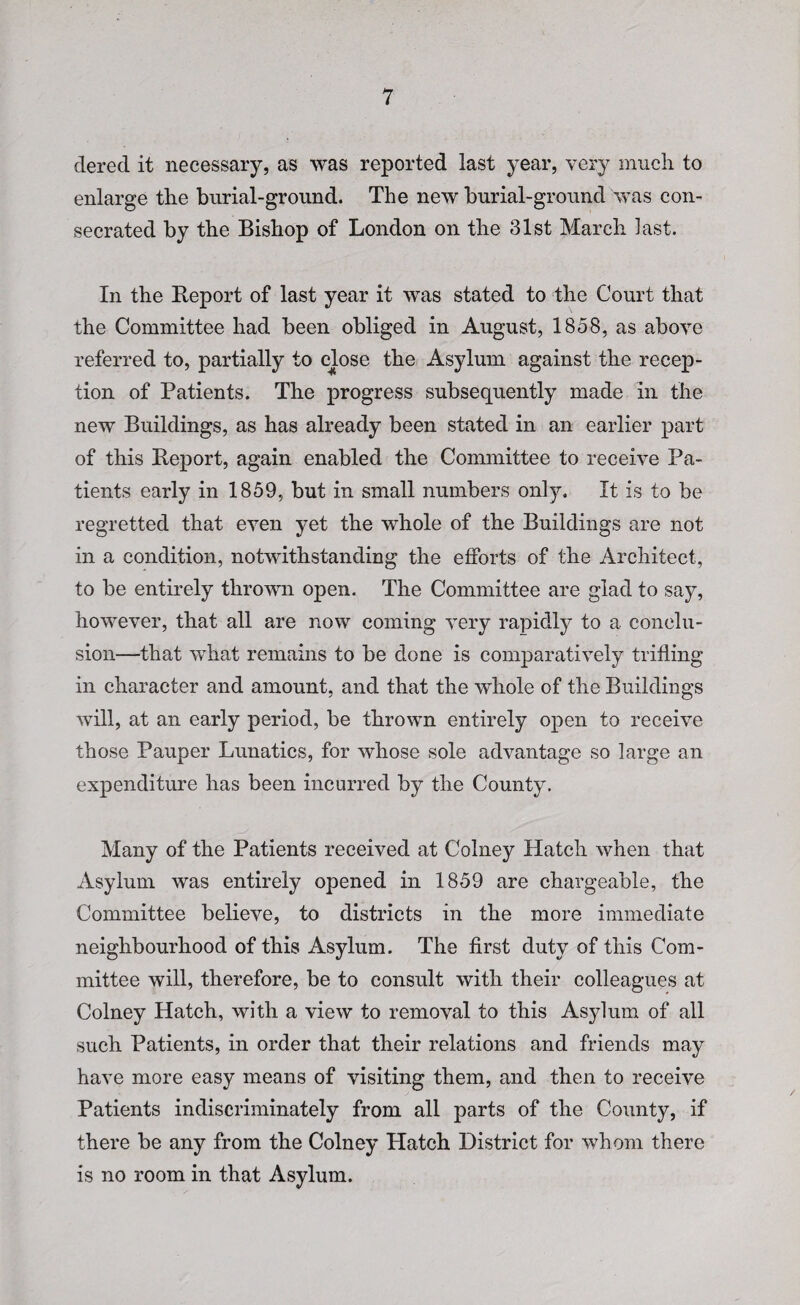 dered it necessary, as was reported last year, very much to enlarge the burial-ground. The new burial-ground was con¬ secrated by the Bishop of London on the 31st March last. In the Report of last year it was stated to the Court that the Committee had been obliged in August, 1858, as above referred to, partially to close the Asylum against the recep¬ tion of Patients. The progress subsequently made in the new Buildings, as has already been stated in an earlier part of this Report, again enabled the Committee to receive Pa¬ tients early in 1859, but in small numbers only. It is to be regretted that even yet the whole of the Buildings are not in a condition, notwithstanding the efforts of the Architect, to be entirely thrown open. The Committee are glad to say, however, that all are now coming very rapidly to a conclu¬ sion—that what remains to be done is comparatively trifling in character and amount, and that the whole of the Buildings will, at an early period, be thrown entirely open to receive those Pauper Lunatics, for whose sole advantage so large an expenditure has been incurred by the County. Many of the Patients received at Colney Hatch when that Asylum was entirely opened in 1859 are chargeable, the Committee believe, to districts in the more immediate neighbourhood of this Asylum. The first duty of this Com¬ mittee will, therefore, be to consult with their colleagues at Colney Hatch, with a view to removal to this Asylum of all such Patients, in order that their relations and friends may have more easy means of visiting them, and then to receive Patients indiscriminately from all parts of the County, if there be any from the Colney Hatch District for whom there is no room in that Asylum.