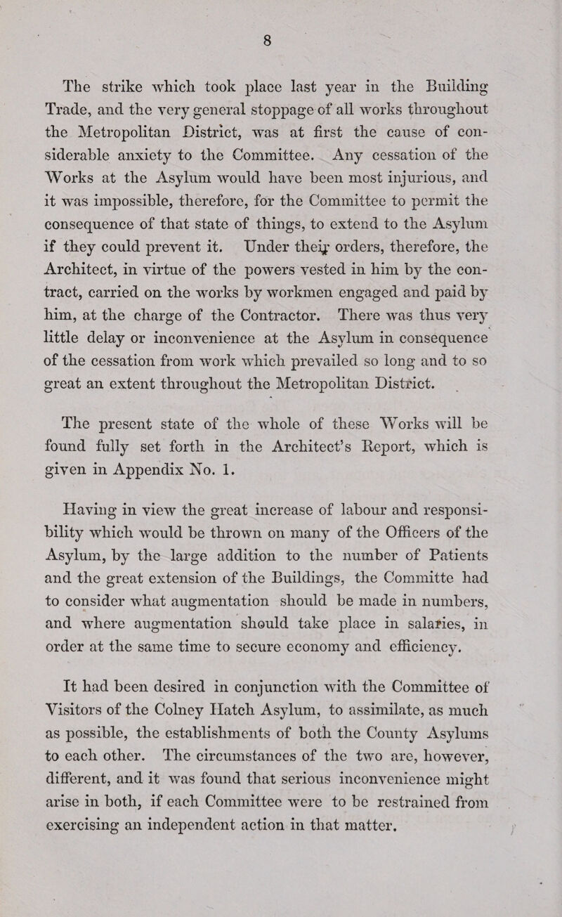The strike which took place last year in the Building Trade, and the very general stoppage of all works throughout the Metropolitan District, was at first the cause of con¬ siderable anxiety to the Committee. Any cessation of the Works at the Asylum would have been most injurious, and it was impossible, therefore, for the Committee to permit the consequence of that state of things, to extend to the Asylum if they could prevent it. Under theij: orders, therefore, the Architect, in virtue of the powers vested in him by the con¬ tract, carried on the works by workmen engaged and paid by him, at the charge of the Contractor. There was thus very little delay or inconvenience at the Asylum in consequence of the cessation from work which prevailed so long and to so great an extent throughout the Metropolitan District. The present state of the whole of these Works will be found fully set forth in the Architect’s Report, which is given in Appendix No. 1. Having in view the great increase of labour and responsi¬ bility which would be thrown on many of the Officers of the Asylum, by the large addition to the number of Patients and the great extension of the Buildings, the Committe had to consider what augmentation should be made in numbers, and where augmentation should take place in salaries, in order at the same time to secure economy and efficiency. It had been desired in conjunction with the Committee of Visitors of the Colney Hatch Asylum, to assimilate, as much as possible, the establishments of both the County Asylums to each other. The circumstances of the two are, however, different, and it was found that serious inconvenience might arise in both, if each Committee were to be restrained from exercising an independent action in that matter.