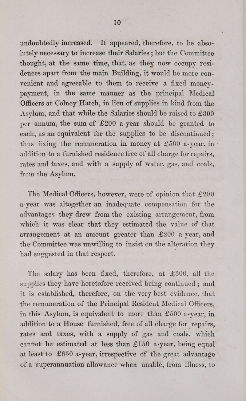 undoubtedly increased. It appeared, therefore, to be abso¬ lutely necessary to increase their Salaries ; but the Committee thought, at the same time, that, as they now occupy resi¬ dences apart from the main Building, it would be more con¬ venient and agreeable to them to receive a fixed money- payment, in the same manner as the principal Medical Officers at Colney Hatch, in lieu of supplies in kind from the Asylum, and that while the Salaries should be raised to £300 per annum, the sum of £200 a-year should be granted to each, as an equivalent for the supplies to be discontinued; thus fixing the remuneration in money at £500 a-year, in addition to a furnished residence free of all charge for repairs, rates and taxes, and with a supply of water, gas, and coals, from the Asylum. The Medical Officers, however, were of opinion that £200 a-year was altogether an inadequate compensation for the advantages they drew from the existing arrangement, from which it was clear that they estimated the value of that arrangement at an amount greater than £200 a-year, and the Committee was unwilling to insist on the alteration they had suggested in that respect. The salary has been fixed, therefore, at £300, all the supplies they have heretofore received being continued ; and it is established, therefore, on the very best evidence, that the remuneration of the Principal Resident Medical Officers, in this Asylum, is equivalent to more than £500 a-year, in addition to a House furnished, free of all charge for repairs, rates and taxes, with a supply of gas and coals, which cannot be estimated at less than £150 a-year, being equal at least to £650 a-year, irrespective of the great advantage of a superannuation allowance when unable, from illness, to