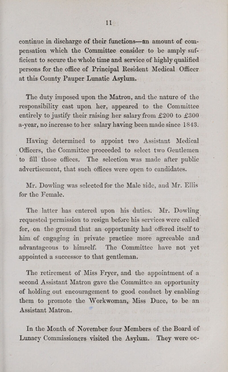 continue in discharge of their functions—an amount of com¬ pensation which the Committee consider to be amply suf¬ ficient to secure the whole time and service of highly qualified persons for the office of Principal Resident Medical Officer at this County Pauper Lunatic Asylum. The duty imposed upon the Matron, and the nature of the responsibility cast upon her, appeared to the Committee entirely to justify their raising her salary from £200 to £300 a-year, no increase to her salary having been made since 1843. Having determined to appoint two Assistant Medical Officers, the Committee proceeded to select two Gentlemen to fill those offices. The selection was made after public advertisement, that such offices were open to candidates. Mr. Dowling was selected for the Male side, and Mr. Ellis for the Female. The latter has entered upon his duties. Mr. Dowling requested permission to resign before his services were called for, on the ground that an opportunity had offered itself to him of engaging in private practice more agreeable and advantageous to himself. The Committee have not yet appointed a successor to that gentleman. The retirement of Miss Fryer, and the appointment of a second Assistant Matron gave the Committee an opportunity of holding out encouragement to good conduct by enabling them to promote the Workwoman, Miss Duce, to be an Assistant Matron. In the Month of November four Members of the Board of Lunacy Commissioners visited the Asylum. They were oc-