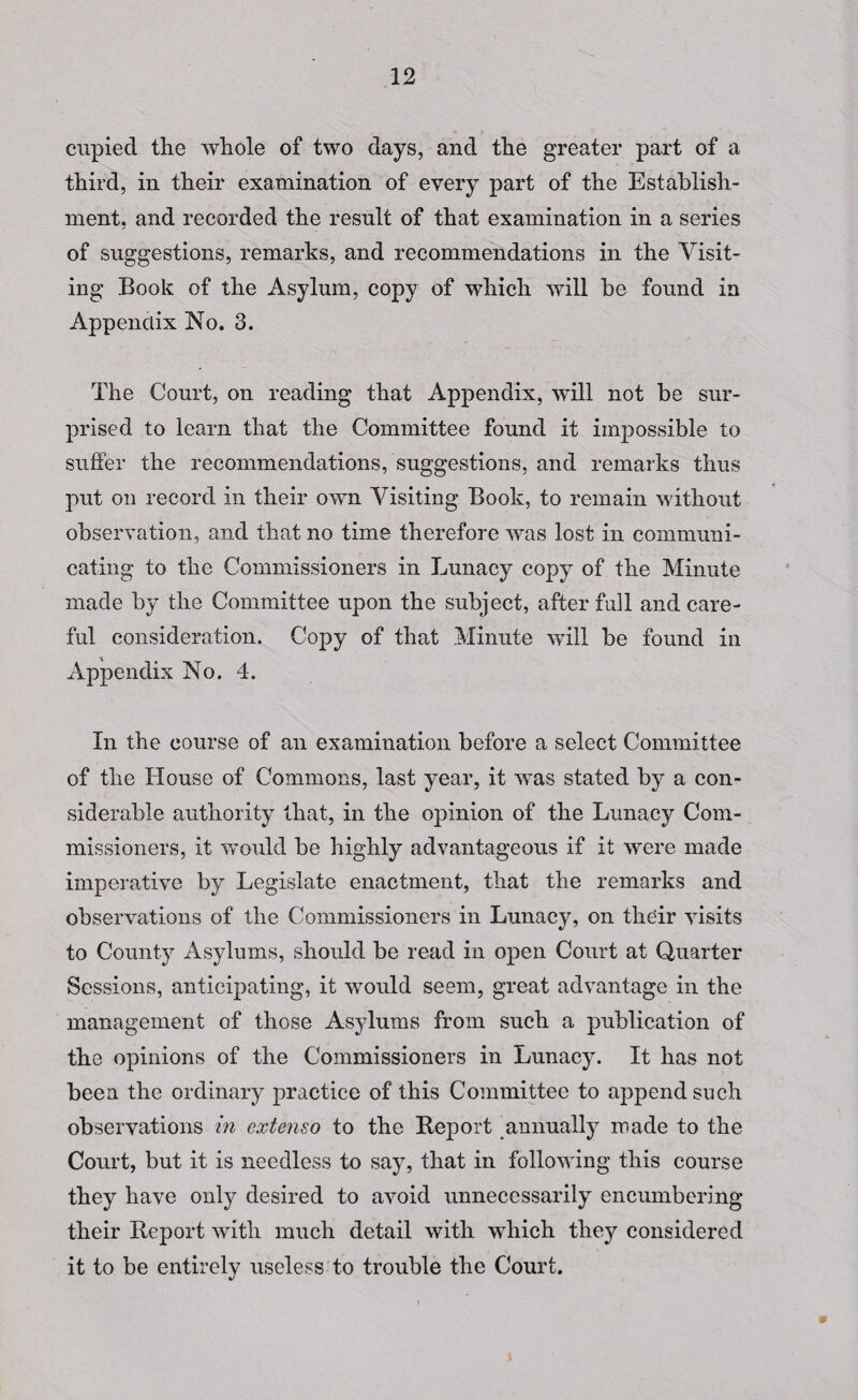 cupied the whole of two days, and the greater part of a third, in their examination of every part of the Establish¬ ment, and recorded the result of that examination in a series of suggestions, remarks, and recommendations in the Visit¬ ing Book of the Asylum, copy of which will be found in Appendix No. 3. The Court, on reading that Appendix, will not be sur¬ prised to learn that the Committee found it impossible to suffer the recommendations, suggestions, and remarks thus put on record in their own Visiting Book, to remain without observation, and that no time therefore was lost in communi¬ cating to the Commissioners in Lunacy copy of the Minute made by the Committee upon the subject, after fall and care¬ ful consideration. Copy of that Minute will be found in Appendix No. 4. In the course of an examination before a select Committee of the House of Commons, last year, it was stated by a con¬ siderable authority that, in the opinion of the Lunacy Com¬ missioners, it would be highly advantageous if it were made imperative by Legislate enactment, that the remarks and observations of the Commissioners in Lunacy, on their visits to County Asylums, should be read in open Court at Quarter Sessions, anticipating, it would seem, great advantage in the management of those Asylums from such a publication of the opinions of the Commissioners in Lunacy. It has not been the ordinary practice of this Committee to append such observations in extenso to the Report ^annually made to the Court, but it is needless to say, that in following this course they have only desired to avoid unnecessarily encumbering their Report with much detail with which they considered it to be entirely useless to trouble the Court.