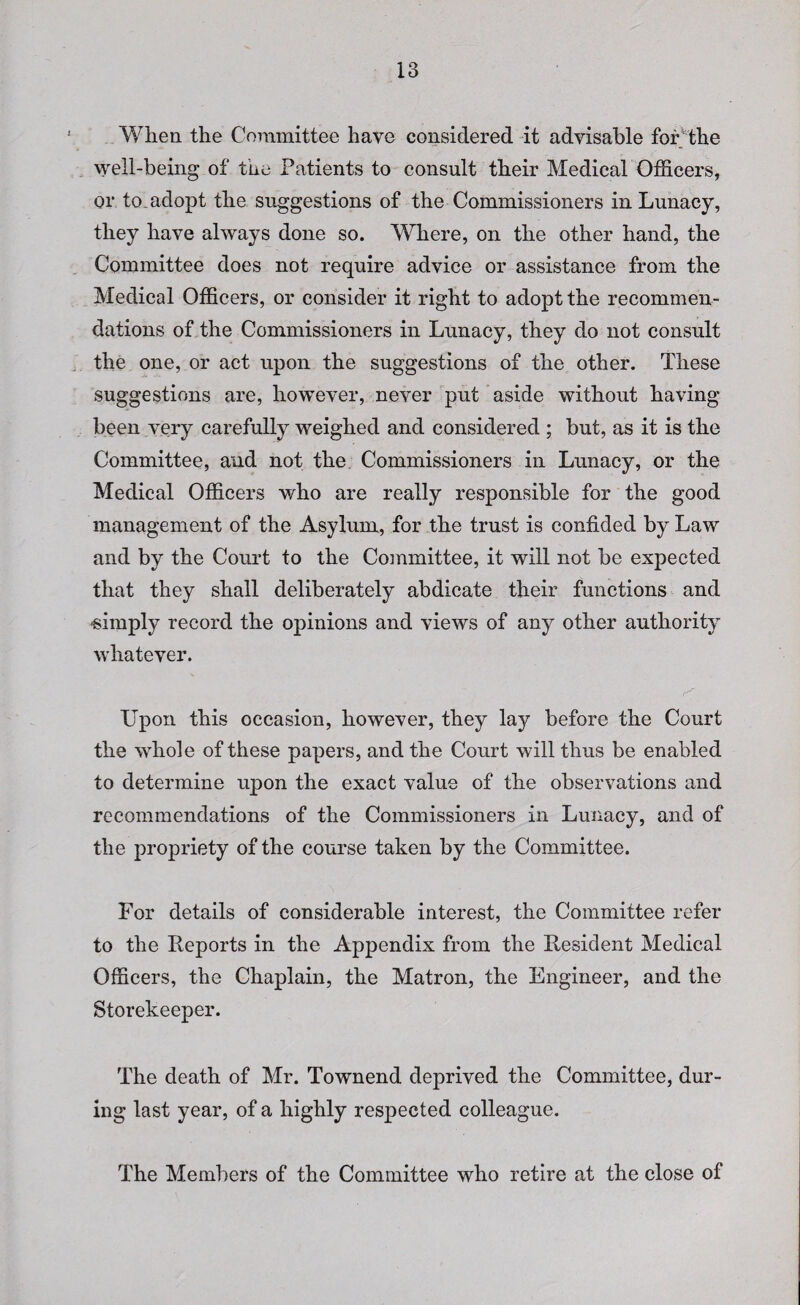 When the Committee have considered it advisable for the well-being of the Patients to consult their Medical Officers, or to.adopt the suggestions of the Commissioners in Lunacy, they have always done so. Where, on the other hand, the Committee does not require advice or assistance from the Medical Officers, or consider it right to adopt the recommen¬ dations of the Commissioners in Lunacy, they do not consult the one, or act upon the suggestions of the other. These suggestions are, however, never put aside without having been very carefully weighed and considered ; but, as it is the Committee, and not the Commissioners in Lunacy, or the Medical Officers who are really responsible for the good management of the Asylum, for the trust is confided by Law and by the Court to the Committee, it will not be expected that they shall deliberately abdicate their functions and -simply record the opinions and views of any other authority whatever. Upon this occasion, however, they lay before the Court the whole of these papers, and the Court will thus be enabled to determine upon the exact value of the observations and recommendations of the Commissioners in Lunacy, and of the propriety of the course taken by the Committee. For details of considerable interest, the Committee refer to the Reports in the Appendix from the Resident Medical Officers, the Chaplain, the Matron, the Engineer, and the Storekeeper. The death of Mr. Townend deprived the Committee, dur¬ ing last year, of a highly respected colleague. The Members of the Committee who retire at the close of