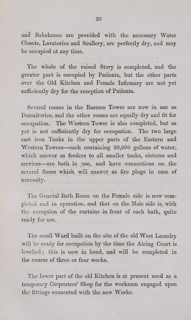 and Bakehouse are provided with the necessary Water Closets, Lavatories and Scullery, are perfectly dry, and may he occupied at any time. The whole of the raised Story is completed, and the greater part is occupied by Patients, but the other parts over the Old Kitchen and Female Infirmary are not yet sufficiently dry for the reception of Patients. Several rooms in the Eastern Tower are now in use as Dormitories, and the other rooms are equally dry and fit for occupation. The Western Tower is also completed, but as yet is not sufficiently dry for occupation. The two large cast iron Tanks in the upper parts of the Eastern and Western Towers—each containing 30,000 gallons of water, which answer as feeders to all smaller tanks, cisterns and services—are both in tuse, and have connections on the several floors which will answer as fire plugs in case of necessitv. * The General Bath Boom on the Female side is now com¬ pleted and in operation, and that on the Male side is, with the exception of the curtains in front of each bath, quite ready for use. The small Ward built on the site of the old West Laundry will be ready for occupation by the time the Airing Court is levelled; this is now in hand, and will be completed in the course of three or four weeks. The lower part of the old Kitchen is at present used as a temporary Carpenters’ Shop for the workmen engaged upon the fittings connected with the new Works.