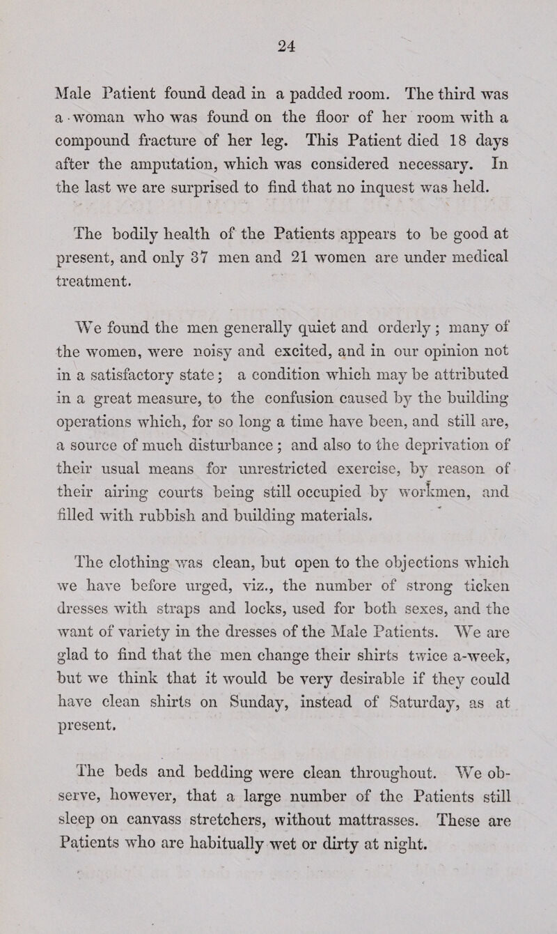 Male Patient found dead in a padded room. The third was a • woman who was found on the floor of her room with a compound fracture of her leg. This Patient died 18 days after the amputation, which was considered necessary. In the last we are surprised to find that no inquest was held. The bodily health of the Patients appears to be good at present, and only 37 men and 21 women are under medical treatment. W e found the men generally quiet and orderly ; many of the women, were noisy and excited, and in our opinion not in a satisfactory state; a condition which may be attributed in a great measure, to the confusion caused by the building operations which, for so long a time have been, and still are, a source of much disturbance ; and also to the deprivation of their usual means for unrestricted exercise, by reason of their airing courts being still occupied by workmen, and filled with rubbish and building materials. The clothing was clean, but open to the objections which we have before urged, viz., the number of strong ticken dresses with straps and locks, used for both sexes, and the want of variety in the dresses of the Male Patients. We are glad to find that the men change their shirts twice a-week, but we think that it would be very desirable if they could have clean shirts on Sunday, instead of Saturday, as at present. The beds and bedding were clean throughout. We ob¬ serve, however, that a large number of the Patients still sleep on canvass stretchers, without mattrasses. These are Patients who are habitually wet or dirty at night.