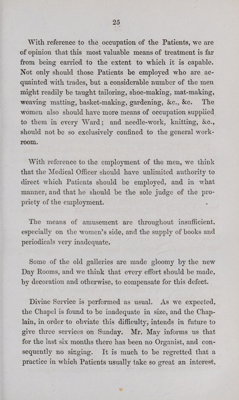 With reference to the occupation of the Patients, we are of opinion that this most valuable means of treatment is far from being carried to the extent to which it is capable. Not only should those Patients be employed who are ac¬ quainted with trades, but a considerable number of the men might readily be taught tailoring, shoe-making, mat-making, weaving matting, basket-making, gardening, &c„, &c. The women also should have more means of occupation supplied to them in every Ward; and needle-work, knitting, &c.? should not be so exclusively confined to the general work¬ room. With reference to the employment of the men, we think that the Medical Officer should have unlimited authority to direct which Patients should be employed, and in what manner, and that he should be the sole judge of the pro¬ priety of the employment. The means of amusement are throughout insufficient, especially on the women’s side, and the supply of books and periodicals very inadequate. Some of the old galleries are made gloomy by the new Day Rooms, and we think that every effort should be made, by decoration and otherwise, to compensate for this defect. Divine Service is performed as usual. As we expected, the Chapel is found to be inadequate in size, and the Chap¬ lain, in order to obviate this difficulty, intends in future to give three services on Sunday. Mr. May informs us that for the last six months there has been no Organist, and con¬ sequently no singing. It is much to be regretted that a practice in which Patients usually lake so great an interest,