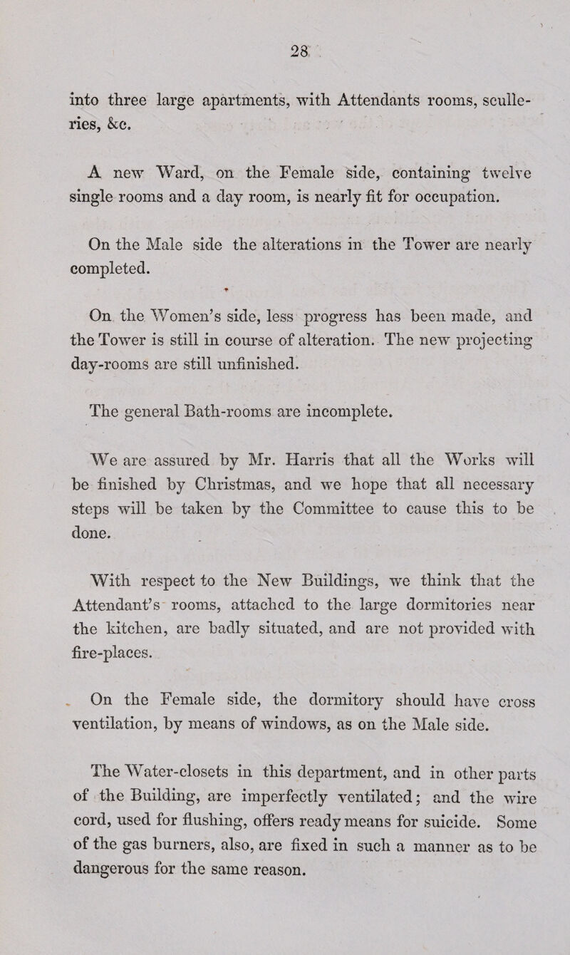 into three large apartments, with Attendants rooms, sculle¬ ries, &c. A new Ward, on the Female side, containing twelve single rooms and a day room, is nearly fit for occupation. On the Male side the alterations in the Tower are nearly completed. On the Women’s side, less progress has been made, and the Tower is still in course of alteration. The new projecting day-rooms are still unfinished. The general Bath-rooms are incomplete. We are assured by Mr. Harris that all the Works will be finished by Christmas, and we hope that all necessary steps will be taken by the Committee to cause this to be done. With respect to the New Buildings, we think that the Attendant’s rooms, attached to the large dormitories near the kitchen, are badly situated, and are not provided with fire-places. On the Female side, the dormitory should have cross ventilation, by means of windows, as on the Male side. The Water-closets in this department, and in other parts of the Building, are imperfectly ventilated; and the wire cord, used for flushing, oflers ready means for suicide. Some of the gas burners, also, are fixed in such a manner as to be dangerous for the same reason.