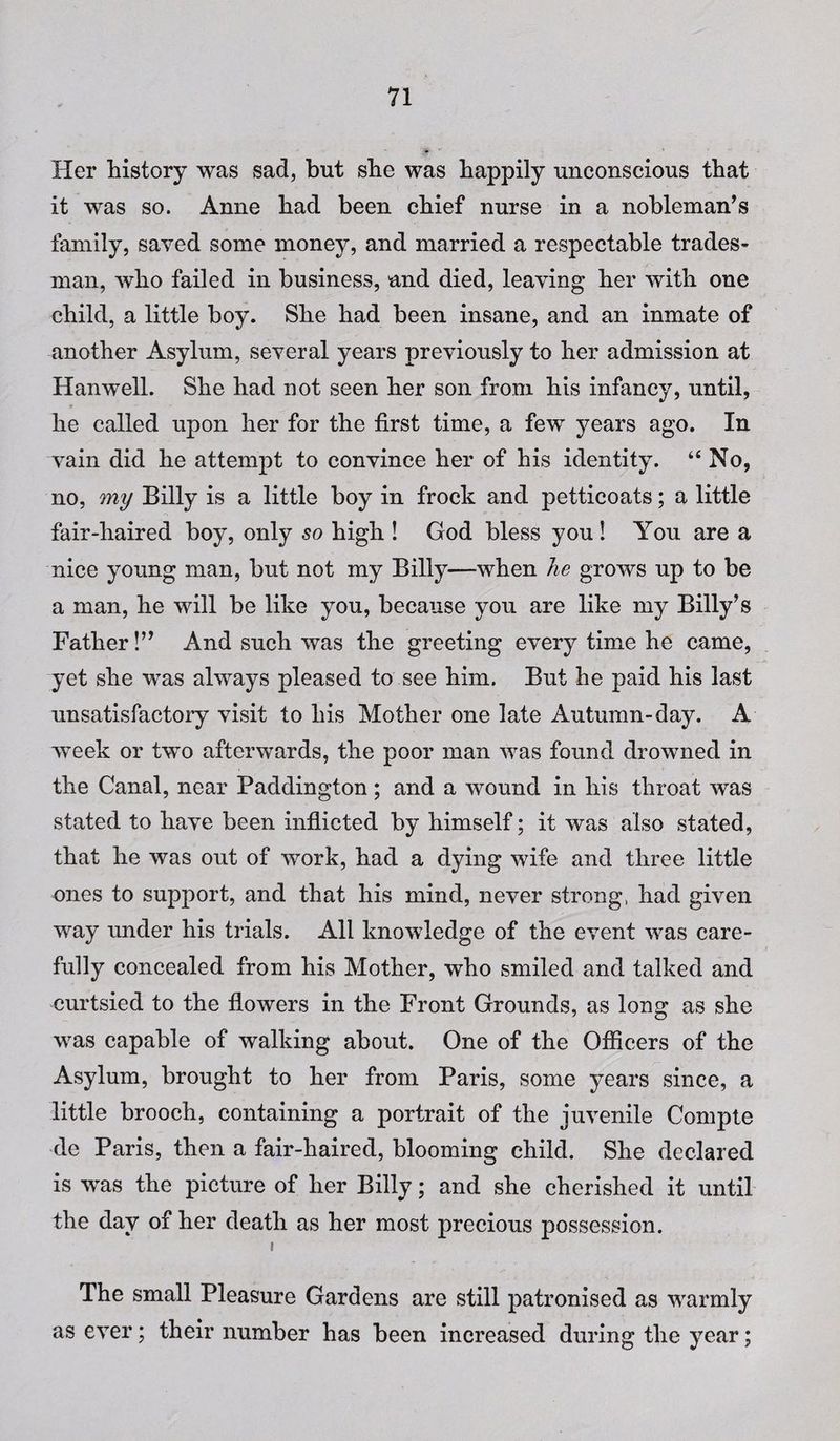 Her history was sad, but she was happily unconscious that it was so. Anne had been chief nurse in a nobleman’s family, saved some money, and married a respectable trades¬ man, who failed in business, and died, leaving her with one child, a little boy. She had been insane, and an inmate of another Asylum, several years previously to her admission at Hanwell. She had not seen her son from his infancy, until, he called upon her for the first time, a few years ago. In vain did he attempt to convince her of his identity. “ No, no, my Billy is a little boy in frock and petticoats; a little fair-haired boy, only so high ! God bless you! You are a nice young man, but not my Billy—when he grows up to be a man, he will be like you, because you are like my Billy’s Father!” And such was the greeting every time he came, yet she was always pleased to see him. But he paid his last unsatisfactory visit to his Mother one late Autumn-day. A week or two afterwards, the poor man was found drowned in the Canal, near Paddington; and a wound in his throat was stated to have been inflicted by himself; it was also stated, that he was out of work, had a dying wife and three little ones to support, and that his mind, never strong, had given way under his trials. All knowledge of the event was care¬ fully concealed from his Mother, who smiled and talked and curtsied to the flowers in the Front Grounds, as long as she was capable of walking about. One of the Officers of the Asylum, brought to her from Paris, some years since, a little brooch, containing a portrait of the juvenile Compte de Paris, then a fair-haired, blooming child. She declared is was the picture of her Billy; and she cherished it until the day of her death as her most precious possession. i The small Pleasure Gardens are still patronised as warmly as ever; their number has been increased during the year;