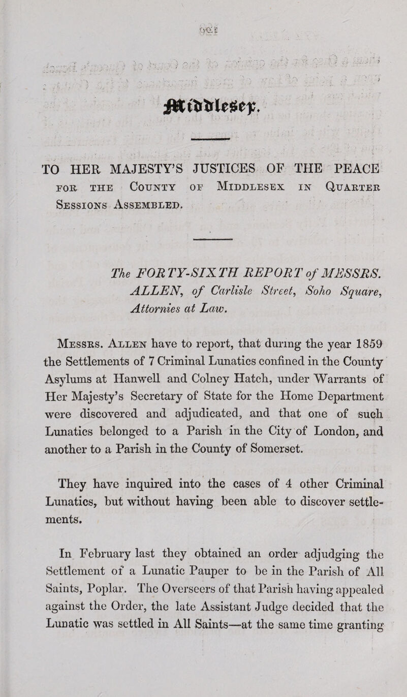 - - < a - ■ • - , % _ ; • '• ;. / . * . > TO HER MAJESTY’S JUSTICES OF THE PEACE for the County of Middlesex in Quarter Sessions Assembled. The FORTY-SIXTH REPORT of MESSRS. ALLEN, of Carlisle Street, Soho Square, Attornies at Law. Messrs. Allen have to report, that during the year 1859 the Settlements of 7 Criminal Lunatics confined in the County Asylums at Hanwell and Colney Hatch, under Warrants of Her Majesty’s Secretary of State for the Home Department were discovered and adjudicated, and that one of such Lunatics belonged to a Parish in the City of London, and another to a Parish in the County of Somerset. They have inquired into the cases of 4 other Criminal Lunatics, but without having been able to discover settle¬ ments. In February last they obtained an order adjudging the Settlement of a Lunatic Pauper to be in the Parish of All Saints, Poplar. The Overseers of that Parish having appealed against the Order, the late Assistant Judge decided that the Lunatic was settled in All Saints—-at the same time granting