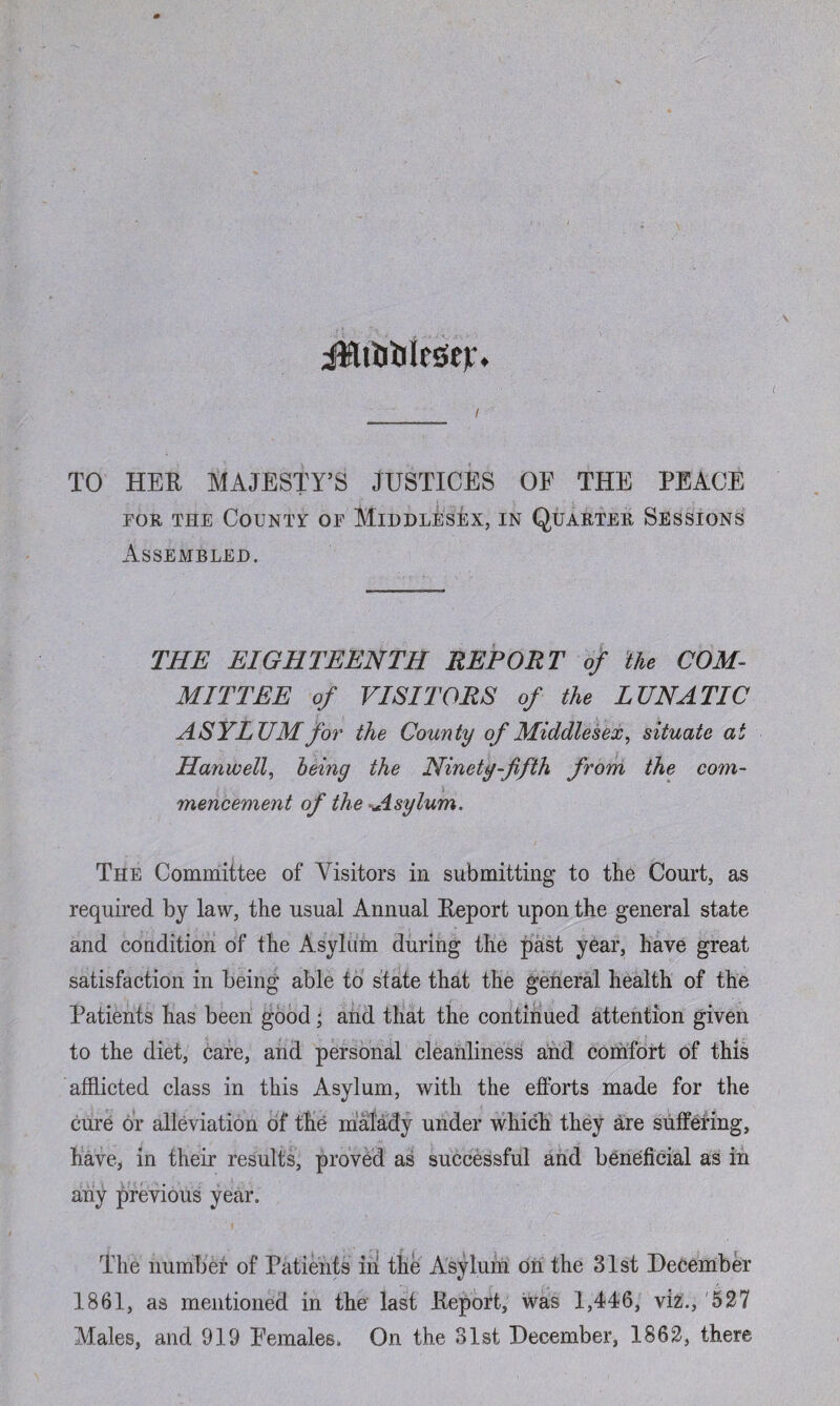 ilfltiiilcseir. TO HER MAJESTY’S JUSTICES OF THE PEACE for the County of Middlesex, in Quarter Sessions Assembled. THE EIGHTEENTH REPORT of the COM¬ MITTEE of VISITORS of the LUNATIC ASYLUM for the County of Middlesex, situate at Hanwell, being the Ninety-fifth from the com¬ mencement of the Asylum. The Committee of Visitors in submitting to the Court, as required by law, the usual Annual Report upon the general state and condition of the Asylum during the past year, have great satisfaction in being able to state that the general health of the Patients has been good; and that the continued attention given to the diet, care, and personal cleanliness arid comfort of this afflicted class in this Asylum, with the efforts made for the cure or alleviation of the malady under which they are suffering, have, in their results, proved as successful and beneficial as in any previous year. The number of Patients in the Asylum on the 31st December 1861, as mentioned in the last Report, was 1,446, viz., 527 Males, and 919 Females. On the 31st December, 1862, there