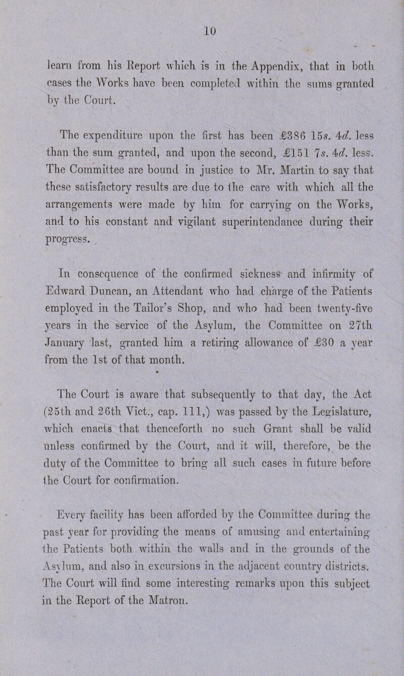 learn from his Beport which, is in the Appendix, that in both cases the Works have been completed within the sums granted by the Court. The expenditure upon the first has been £386 15-5. 4<d. less than the sum granted, and upon the second, £151 Is. 4d. less. The Committee are bound in justice to Air. Martin to say that these satisfactory results are due to the care with, which all the arrangements were made by him for carrying on the Works, and to his constant and vigilant superintendance during their progress. In consequence of the confirmed sickness and infirmity of Edward Duncan, an Attendant who had charge of the Patients employed in the Tailor’s Shop, and who had been twenty-five years in the service of the Asylum, the Committee on 27th January last, granted him a retiring allowance of £30 a year from the 1st of that month. The Court is aware that subsequently to that day, the Act (25th and 26th Viet., cap. Ill,) was passed by the Legislature, which enacts that thenceforth no such Grant shall be valid unless confirmed by the Court, and it will, therefore, be the duty of the Committee to bring all such cases in future before Ihe Court for confirmation. Every facility has been afforded by the Committee during the past year for providing the means of amusing and entertaining the Patients both within the walls and in the grounds of the As\lum, and also in excursions in the adjacent country districts. The Court will find some interesting remarks upon this subject in the Beport of the Matron.