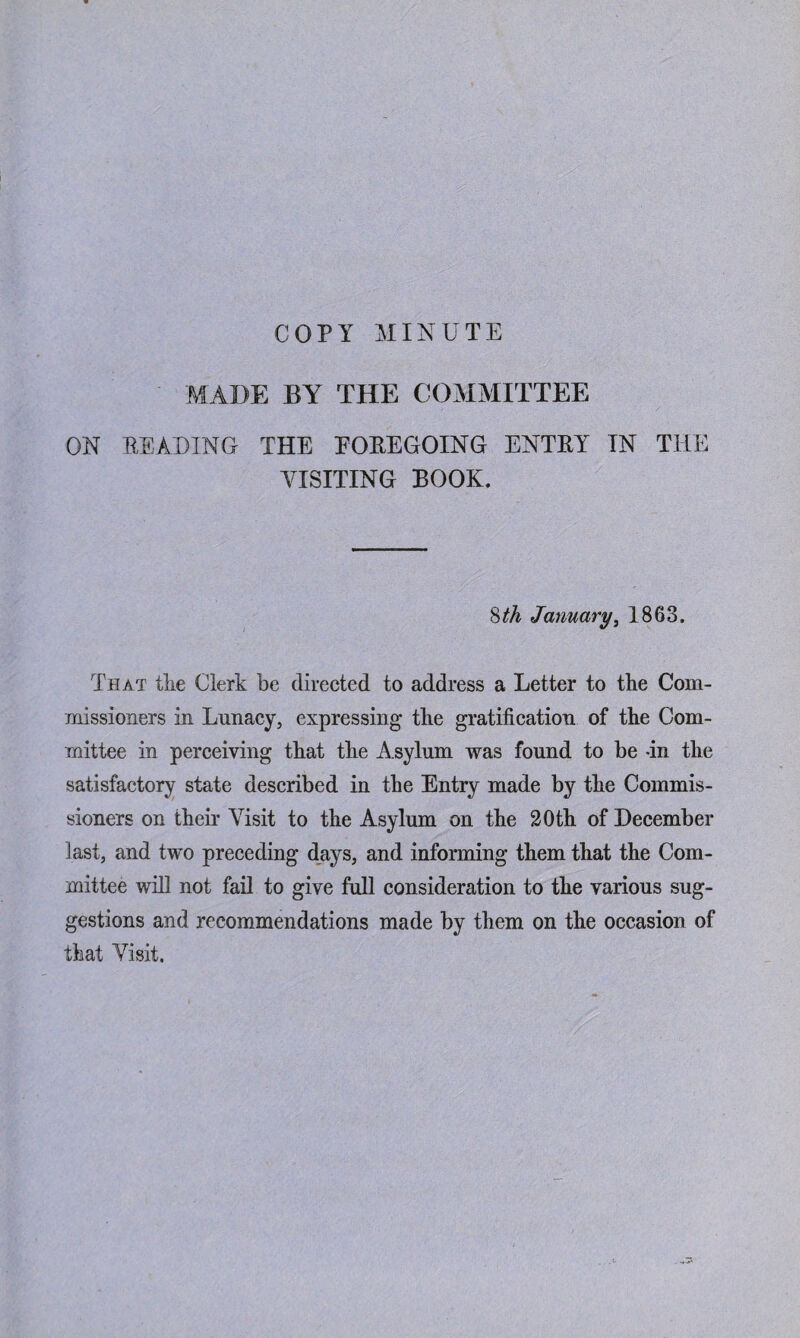 COPY MINUTE MADE BY THE COMMITTEE ON READING THE FOREGOING ENTRY TN THE VISITING BOOK. 8 th January, 1863. That the Clerk be directed to address a Letter to the Com¬ missioners in Lunacy, expressing the gratification of the Com¬ mittee in perceiving that the A sylum was found to be -in the satisfactory state described in the Entry made by the Commis¬ sioners on their Visit to the Asylum on the 20th of December last, and two preceding days, and informing them that the Com¬ mittee will not fail to give full consideration to the various sug¬ gestions and recommendations made by them on the occasion of that Visit,