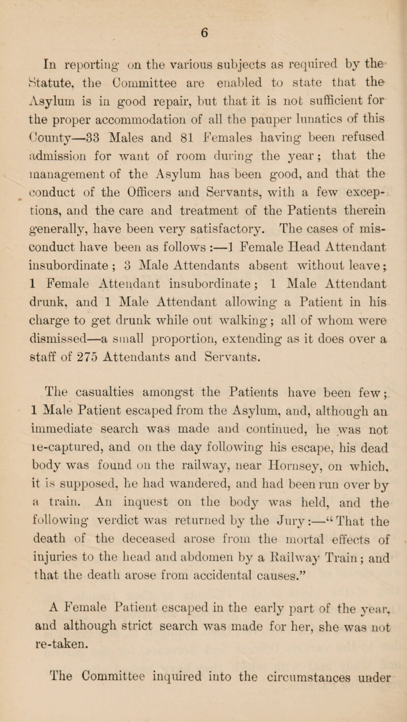 In reporting on the various subjects as required by the Statute, the Committee are enabled to state that the Asylum is in good repair, but that it is not sufficient for the proper accommodation of all the pauper lunatics of this County—33 Males and 81 Females having been refused admission for want of room during the year; that the management of the Asylum has been good, and that the conduct of the Officers and Servants, with a few excep¬ tions, and the care and treatment of the Patients therein generally, have been very satisfactory. The cases of mis¬ conduct have been as follows :—1 Female Head Attendant insubordinate ; 3 Male Attendants absent without leave; 1 Female Attendant insubordinate; 1 Male Attendant drunk, and 1 Male Attendant allowing a Patient in his charge to get drunk while out walking; all of whom were dismissed—a small proportion, extending as it does over a staff of 275 Attendants and Servants. The casualties amongst the Patients have been few; 1 Male Patient escaped from the Asylum, and, although an immediate search was made and continued, he was not le-captured, and on the day following his escape, his dead body was found on the railway, near Hornsey, on which, it is supposed, he had wandered, and had been run over by a train. An inquest on the body was held, and the following verdict was returned by the Jury:—“That the death of the deceased arose from the mortal effects of injuries to the head and abdomen by a Railway Train; and that the death arose from accidental causes.” A Female Patient escaped in the early part of the year, and although strict search was made for her, she was not re-taken. The Committee inquired into the circumstances under