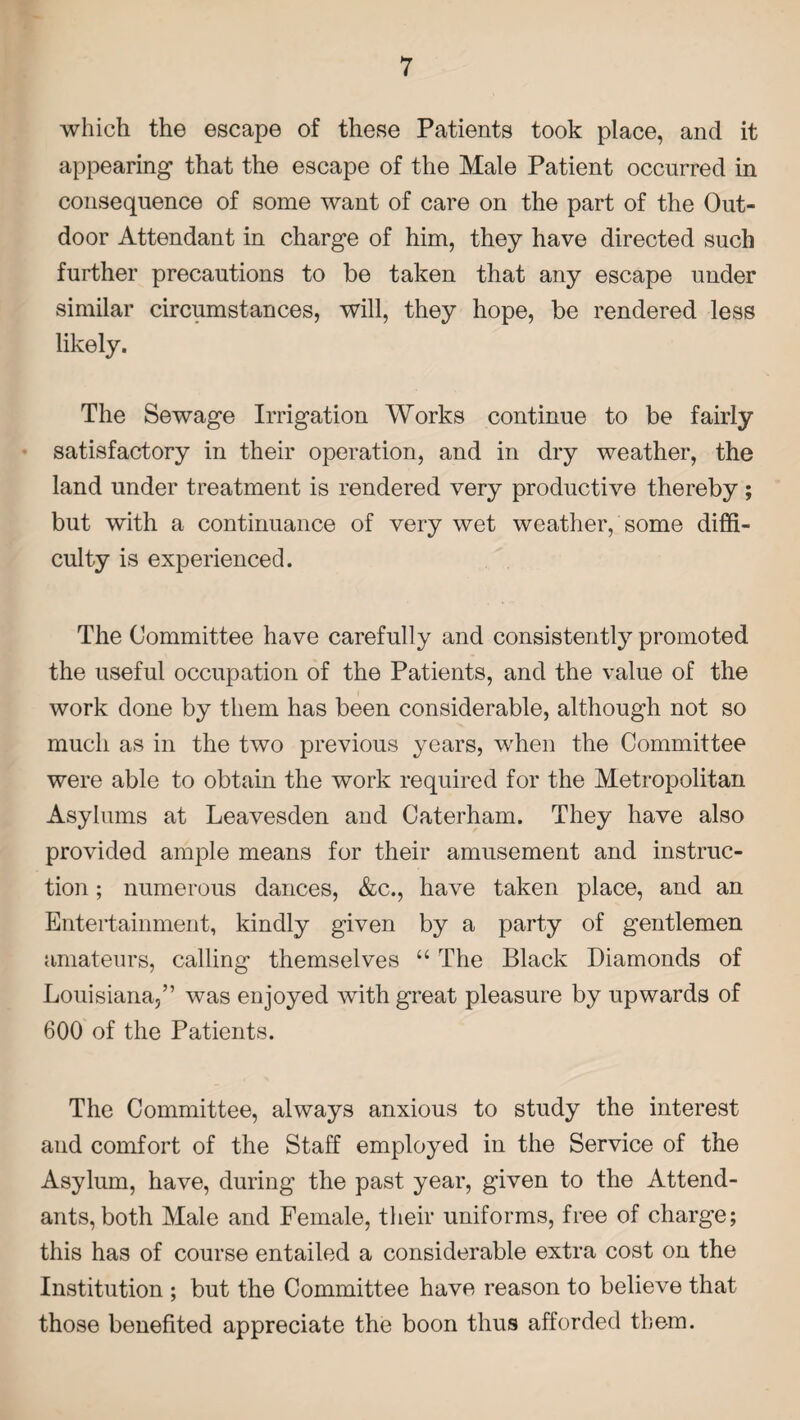 which the escape of these Patients took place, and it appearing1 that the escape of the Male Patient occurred in consequence of some want of care on the part of the Out¬ door Attendant in charge of him, they have directed such further precautions to be taken that any escape under similar circumstances, will, they hope, be rendered less likely. The Sewage Irrigation Works continue to be fairly satisfactory in their operation, and in dry weather, the land under treatment is rendered very productive thereby; but with a continuance of very wet weather, some diffi¬ culty is experienced. The Committee have carefully and consistently promoted the useful occupation of the Patients, and the value of the work done by them has been considerable, although not so much as in the two previous years, when the Committee were able to obtain the work required for the Metropolitan Asylums at Leavesden and Caterham. They have also provided ample means for their amusement and instruc¬ tion ; numerous dances, &c., have taken place, and an Entertainment, kindly given by a party of gentlemen amateurs, calling themselves “ The Black Diamonds of Louisiana,” was enjoyed with great pleasure by upwards of 600 of the Patients. The Committee, always anxious to study the interest and comfort of the Staff employed in the Service of the Asylum, have, during the past year, given to the Attend¬ ants, both Male and Female, their uniforms, free of charge; this has of course entailed a considerable extra cost on the Institution ; but the Committee have reason to believe that those benefited appreciate the boon thus afforded them.