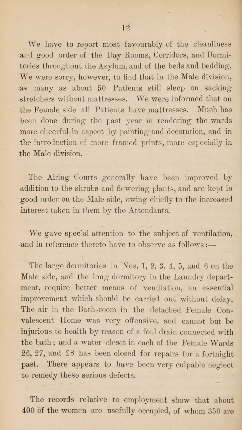 AVe have to report most favourably of the cleanliness and good order of the Day Rooms, Corridors, and Dormi¬ tories throughout the Asylum, and of the beds and bedding. We were sorry, however, to find that in the Male division, as many as about 50 Patients still sleep on sacking stretchers without mattresses. We were informed that on the Female side all Patients have mattresses. Much has been done during the past year in rendering the wards more cheerful in aspect by painting and decoration, and in the introduction of more framed prints, more especially in the Male division. The Airing Courts generally have been improved by addition to the shrubs and flowering plants, and are kept in good order on the Male side, owing chiefly to the increased interest taken in them by the Attendants. We gave special attention to the subject of ventilation, and in reference thereto have to observe as follows:— The large dormitories in Nos. 1, 2, 3, 4, 5, and 6 on the Male side, and the long dormitory in the Laundry depart¬ ment, require better means of ventilation, an essential improvement which should be carried out without delay, The air in the Bath-room in the detached Female Con¬ valescent Home was very offensive, and cannot but be injurious to health by reason of a foul drain connected with the bath; and a water closet in each of the Female Wards 26, 27, and 28 has been closed for repairs for a fortnight past. There appears to have been very culpable neglect to remedy these serious defects. The records relative to employment show that about 400 of the women are usefully occupied, of whom 350 are