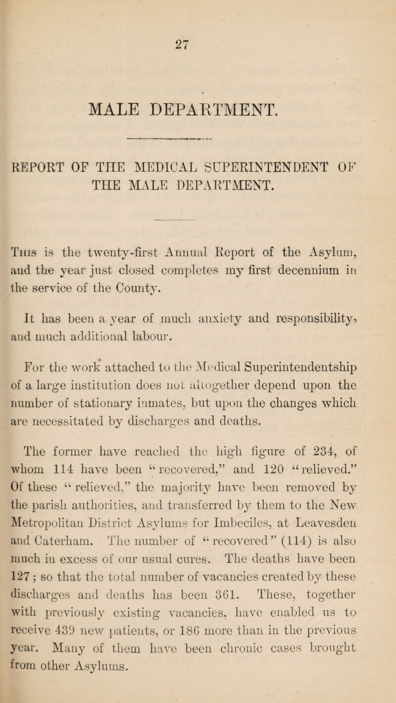 MALE DEPARTMENT. REPORT OF THE MEDICAL SUPERINTENDENT OF THE MALE DEPARTMENT. This is the twenty-first Annual Report of the Asylum, and the year just closed completes my first decennium in the service of the County. It has been a year of much anxiety and responsibility? and much additional labour. For the work attached to the Medical Superintendentship of a large institution does nut altogether depend upon the number of stationary inmates, but upon the changes which are necessitated by discharges and deaths. The former have reached the high figure of 234, of whom 114 have been “recovered,” and 120 “relieved.” Of these “ relieved,” the majority have been removed by the parish authorities, and transferred by them to the New Metropolitan District Asylums for Imbeciles, at Leavesden and Caterham. The number of “ recovered ” (114) is also much in excess of our usual cures. The deaths have been 127 ; so that the total number of vacancies created by these discharges and deaths has been 3G1. These, together with previously existing vacancies, have enabled us to receive 439 new patients, or 18G more than in the previous year. Many of them have been chronic cases brought from other Asylums.