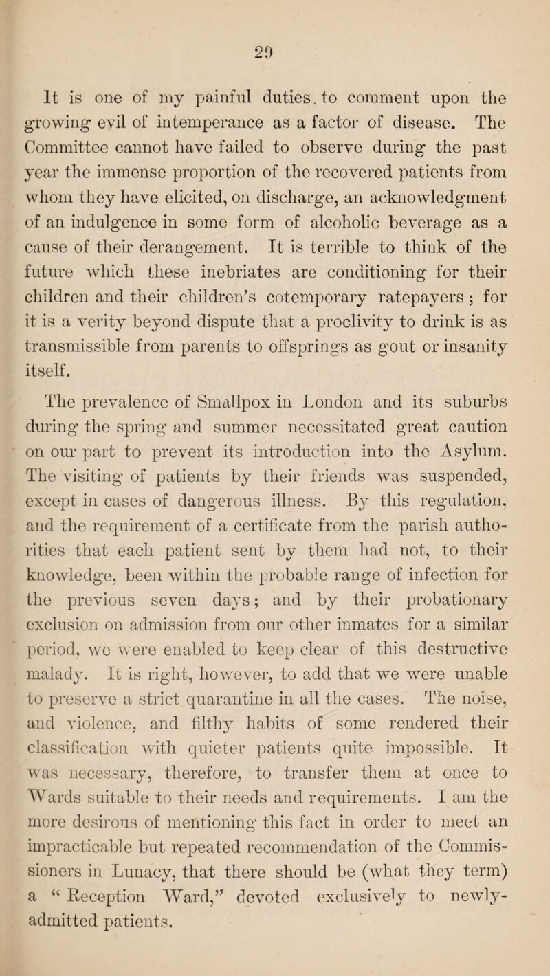 It is one of my painful duties, to comment upon the growing evil of intemperance as a factor of disease. The Committee cannot have failed to observe during the past year the immense proportion of the recovered patients from whom they have elicited, on discharge, an acknowledgment of an indulgence in some form of alcoholic beverage as a cause of their derangement. It is terrible to think of the future which these inebriates are conditioning for their children and their children’s cotemporary ratepayers ; for it is a verity beyond dispute that a proclivity to drink is as transmissible from parents to offsprings as gout or insanity itself. The prevalence of Smallpox in London and its suburbs during the spring and summer necessitated great caution on our part to prevent its introduction into the Asylum. The visiting of patients by their friends was suspended, except in cases of dangerous illness. By this regulation, and the requirement of a certificate from the parish autho¬ rities that each patient sent by them had not, to their knowledge, been within the probable range of infection for the previous seven days; and by their probationary exclusion on admission from our other inmates for a similar period, we were enabled to keep clear of this destructive malady. It is right, however, to add that we were unable to preserve a strict quarantine in all the cases. The noise, and violence, and filthy habits of some rendered their classification with quieter patients quite impossible. It was necessary, therefore, to transfer them at once to Wards suitable to their needs and requirements. I am the more desirous of mentioning this fact in order to meet an impracticable but repeated recommendation of the Commis¬ sioners in Lunacy, that there should be (what they term) a “ Reception Ward,” devoted exclusively to newly- admitted patients.