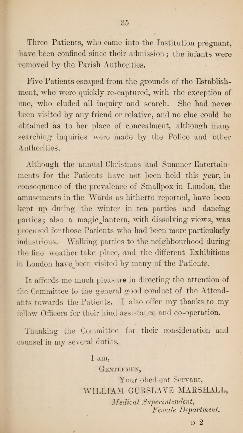 as Three Patients, who came into the Institution pregnant, have been confined since their admission ; the infants were removed by the Parish Authorities. Five Patients escaped from the grounds of the Establish¬ ment, who were quickly re-captured, with the exception of one, who eluded all inquiry and search. She had never been visited by any friend or relative, and no clue could be obtained as to her place of concealment, although many •searching inquiries were made by the Police and other Authorities. Although the annual Christmas and Summer Entertain¬ ments for the Patients have not been held this year, in consequence of the prevalence of Smallpox in London, the amusements in the Wards as hitherto reported, have been kept up during the winter in tea parties and dancing parties; also a magicjantern, with dissolving views, was procured for those Patients who had been more particularly industrious. Walking parties to the neighbourhood during the fine weather take place, and the different Exhibitions in London havejbeen visited by many of the Patients. It affords me much pleasure in directing the attention of the Committee to the general good conduct of the Attend¬ ants towards the Patients. I also offer my thanks to my fellow Officers for their kind assistance and co-operation. Thanking the Committee for their consideration and counsel in my several duties, I am, Gentlemen, Your obedient Servant, WILLIAM GURSLAVE MARSHALL, Medical Superintendent, Female Department.