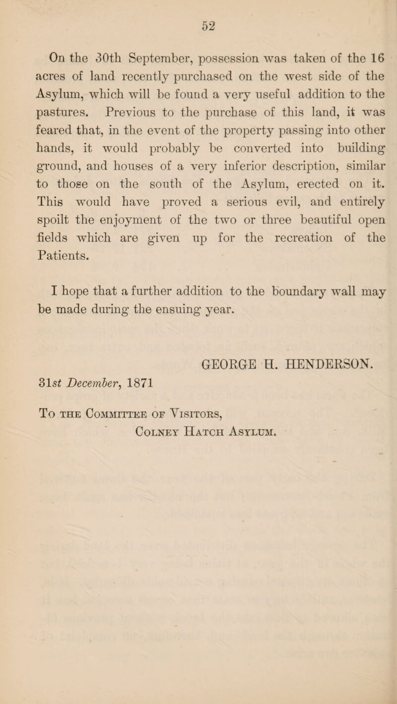 On the 30th September, possession was taken of the 16 acres of land recently purchased on the west side of the Asylum, which will be found a very useful addition to the pastures. Previous to the purchase of this land, it was feared that, in the event of the property passing into other hands, it would probably be converted into building ground, and houses of a very inferior description, similar to those on the south of the Asylum, erected on it. This would have proved a serious evil, and entirely spoilt the enjoyment of the two or three beautiful open fields which are given up for the recreation of the Patients. I hope that a further addition to the boundary wall may be made during the ensuing year. GEORGE H. HENDERSON. 31si December, 1871 To the Committee of Visitors, Colney Hatch Asylum.