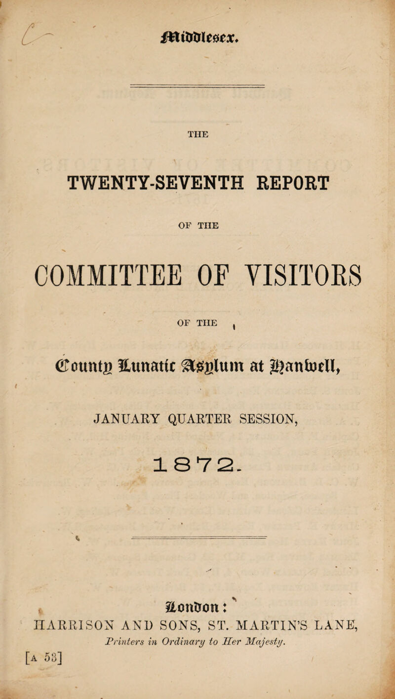 fHiaaiescx. THE TWENTY-SEVENTH REPORT OF THE COMMITTEE OF VISITORS OF THE , (bounty Eunattc asylum at $anfoeU, JANUARY QUARTER SESSION, 1872. aontron: HARRISON AND SONS, ST. MARTIN’S LANE, Printers in Ordinary to Her Majesty. [a 53]