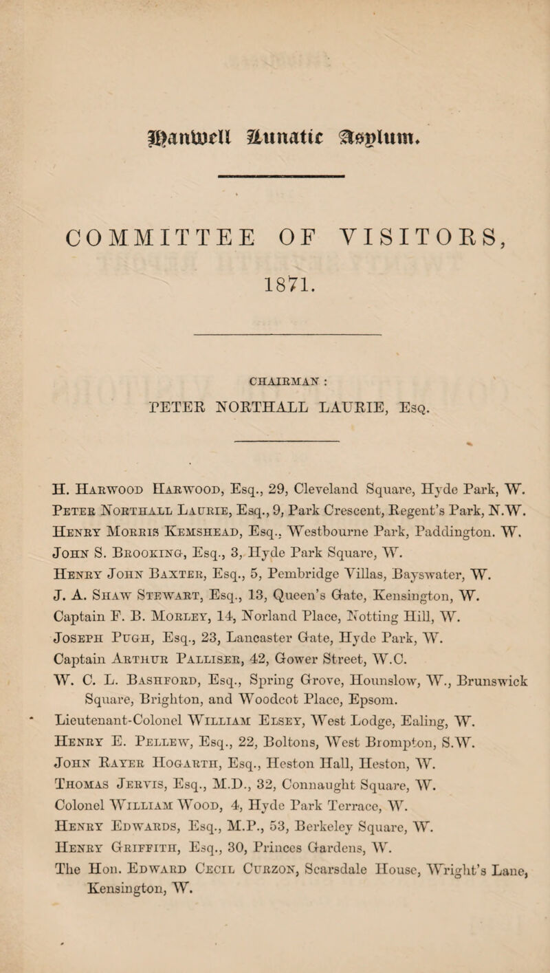 llV.nuirli Zhmatir steplum. COMMITTEE OF VISITORS, 1871. CHAIRMAN : PETER NORTHALL LAURIE, Esq. H. Harwood Harwood, Esq., 29, Cleveland Square, Hyde Park, W. Peter Northall Laurie, Esq., 9, Park Crescent, Regent’s Park, N.W. Henry Morris Kemshead, Esq.. Westbourne Park, Paddington. W. John S. Brooking, Esq., 3, Hyde Park Square, W. Henry John Baxter, Esq., 5, Pembridge Villas, Bayswater, W. J. A. Shaw Stewart, Esq., 13, Queen’s Grate, Kensington, W. Captain F. B. Morley, 14, Norland Place, Hotting Hill, W. Joseph Pugh, Esq., 23, Lancaster Grate, Hyde Park, W. Captain Arthur Palliser, 42, Gower Street, W.C. W. C. L. Bashford, Esq., Spring Grove, Hounslow, W., Brunswick Square, Brighton, and Woodcot Place, Epsom. Lieutenant-Colonel William Elsey, West Lodge, Ealing, W. Henry E. Pellew, Esq., 22, Boltons, West Brompton, S.W. John Rayer Hogarth, Esq., Heston Hall, Heston, W. Thomas Jervis, Esq., M.D., 32, Connaught Square, W. Colonel William Wood, 4, Hyde Park Terrace, W. Henry Edwards, Esq., M.P., 53, Berkeley Square, W. Henry Griffith, Esq., 30, Princes Gardens, W. The Hon. Edward Cecil Curzon, Scarsdale House, Wright’s Lane, Kensington, W.