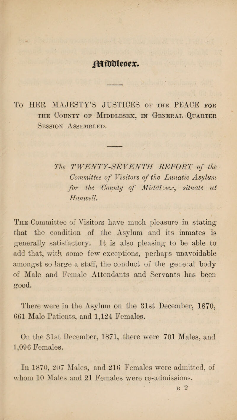To HER MAJESTY’S JUSTICES of the PEACE for the County of Middlesex, in General Quarter Session Assembled. The TWENTY-SEVENTH HE PORT of the Committee of Visitors of the Lunatic Asylum for the County of Middlesex, situate at Hamcell. The Committee of Visitors have much pleasure in stating that the condition of the Asylum and its inmates is generally satisfactory. It is also pleasing to be able to add that, with some few exceptions, perhaps unavoidable amongst so large a staff, the conduct of the general body of Male and Female Attendants and Servants has been good. There were in the Asylum on the 31st December, 1870, 061 Male Patients, and 1,124 Females. On the 31st December, 1871, there were 701 Males, and 1,096 Females. In 1870, 207 Males, and 216 Females were admitted, of whom 10 Males and 21 Females were re-admissions. b 2