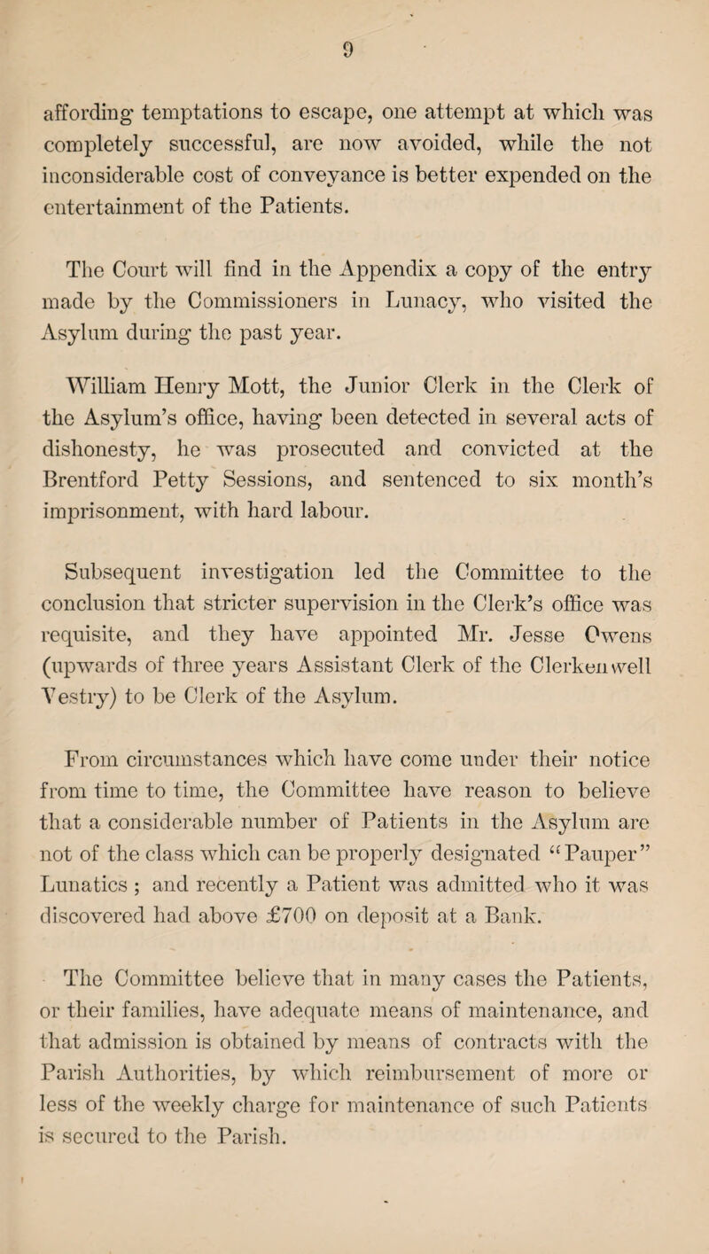 affording temptations to escape, one attempt at whicli was completely successful, are now avoided, while the not inconsiderable cost of conveyance is better expended on the entertainment of the Patients. The Court will find in the Appendix a copy of the entry made by the Commissioners in Lunacy, who visited the Asylum during the past year. William Henry Mott, the Junior Clerk in the Clerk of the Asylum’s office, having been detected in several acts of dishonesty, he was prosecuted and convicted at the Brentford Petty Sessions, and sentenced to six month’s imprisonment, with hard labour. Subsequent investigation led the Committee to the conclusion that stricter supervision in the Clerk’s office was requisite, and they have appointed Mr. Jesse Owens (upwards of three years Assistant Clerk of the Clerken well Vestry) to be Clerk of the Asylum. From circumstances which have come under their notice from time to time, the Committee have reason to believe that a considerable number of Patients in the Asylum are not of the class which can be properly designated “Pauper” Lunatics ; and recently a Patient was admitted who it was discovered had above £700 on deposit at a Bank. The Committee believe that in many cases the Patients, or their families, have adequate means of maintenance, and that admission is obtained by means of contracts with the Parish Authorities, by which reimbursement of more or less of the weekly charge for maintenance of such Patients is secured to the Parish. 1