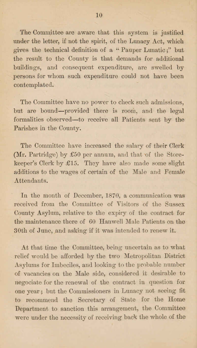 The Committee are aware that this system is justified under the letter, if not the spirit, of the Lunacy Act, which gives the technical definition of a u Pauper Lunaticbut the result to the County is that demands for additional building's, and consequent expenditure, are swelled by persons for whom such expenditure could not have been contemplated. The Committee have no power to check such admissions, but are bound—provided there is room, and the legal formalities observed—to receive all Patients sent by the Parishes in the County. The Committee have increased the salary of their Clerk (Mr. Partridge) by £50 per annum, and that of the Store¬ keeper’s Clerk by £15. They have also made some slight additions to the wages of certain of the Male and Female Attendants. In the month of December, 1870, a communication was received from the Committee of Visitors of the Sussex County Asylum, relative to the expiry of the contract for the maintenance there of 60 Ilanwell Male Patients on the 30th of June, and asking if it was intended to renew it. At that time the Committee, being uncertain as to what relief would be afforded by the two Metropolitan District Asylums for Imbeciles, and looking to the probable number of vacancies on the Male side, considered it desirable to negociate for the renewal of the contract in question for one year; but the Commissioners in Lunacy not seeing fit to recommend the Secretary of State for the Home Department to sanction this arrangement, the Committee were under the necessity of receiving back the whole of the